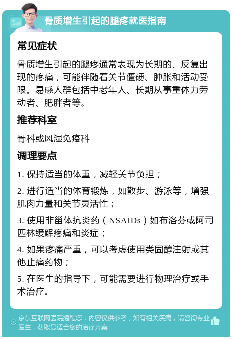 骨质增生引起的腿疼就医指南 常见症状 骨质增生引起的腿疼通常表现为长期的、反复出现的疼痛，可能伴随着关节僵硬、肿胀和活动受限。易感人群包括中老年人、长期从事重体力劳动者、肥胖者等。 推荐科室 骨科或风湿免疫科 调理要点 1. 保持适当的体重，减轻关节负担； 2. 进行适当的体育锻炼，如散步、游泳等，增强肌肉力量和关节灵活性； 3. 使用非甾体抗炎药（NSAIDs）如布洛芬或阿司匹林缓解疼痛和炎症； 4. 如果疼痛严重，可以考虑使用类固醇注射或其他止痛药物； 5. 在医生的指导下，可能需要进行物理治疗或手术治疗。