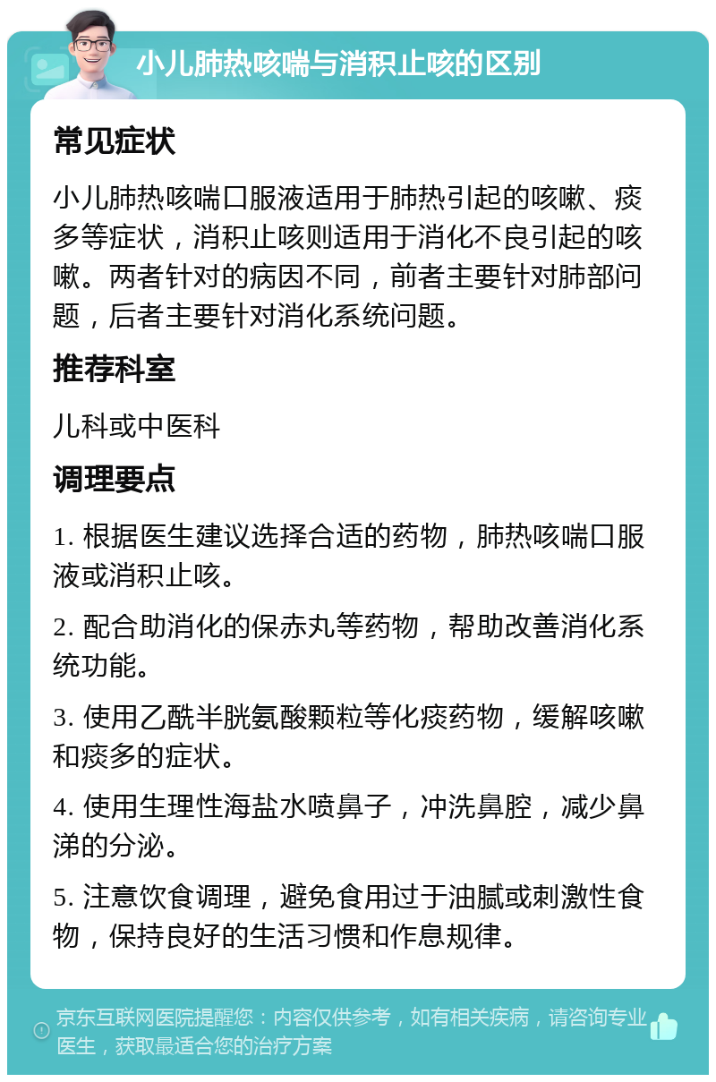 小儿肺热咳喘与消积止咳的区别 常见症状 小儿肺热咳喘口服液适用于肺热引起的咳嗽、痰多等症状，消积止咳则适用于消化不良引起的咳嗽。两者针对的病因不同，前者主要针对肺部问题，后者主要针对消化系统问题。 推荐科室 儿科或中医科 调理要点 1. 根据医生建议选择合适的药物，肺热咳喘口服液或消积止咳。 2. 配合助消化的保赤丸等药物，帮助改善消化系统功能。 3. 使用乙酰半胱氨酸颗粒等化痰药物，缓解咳嗽和痰多的症状。 4. 使用生理性海盐水喷鼻子，冲洗鼻腔，减少鼻涕的分泌。 5. 注意饮食调理，避免食用过于油腻或刺激性食物，保持良好的生活习惯和作息规律。