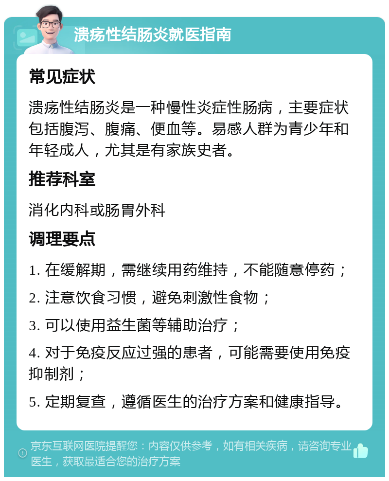 溃疡性结肠炎就医指南 常见症状 溃疡性结肠炎是一种慢性炎症性肠病，主要症状包括腹泻、腹痛、便血等。易感人群为青少年和年轻成人，尤其是有家族史者。 推荐科室 消化内科或肠胃外科 调理要点 1. 在缓解期，需继续用药维持，不能随意停药； 2. 注意饮食习惯，避免刺激性食物； 3. 可以使用益生菌等辅助治疗； 4. 对于免疫反应过强的患者，可能需要使用免疫抑制剂； 5. 定期复查，遵循医生的治疗方案和健康指导。