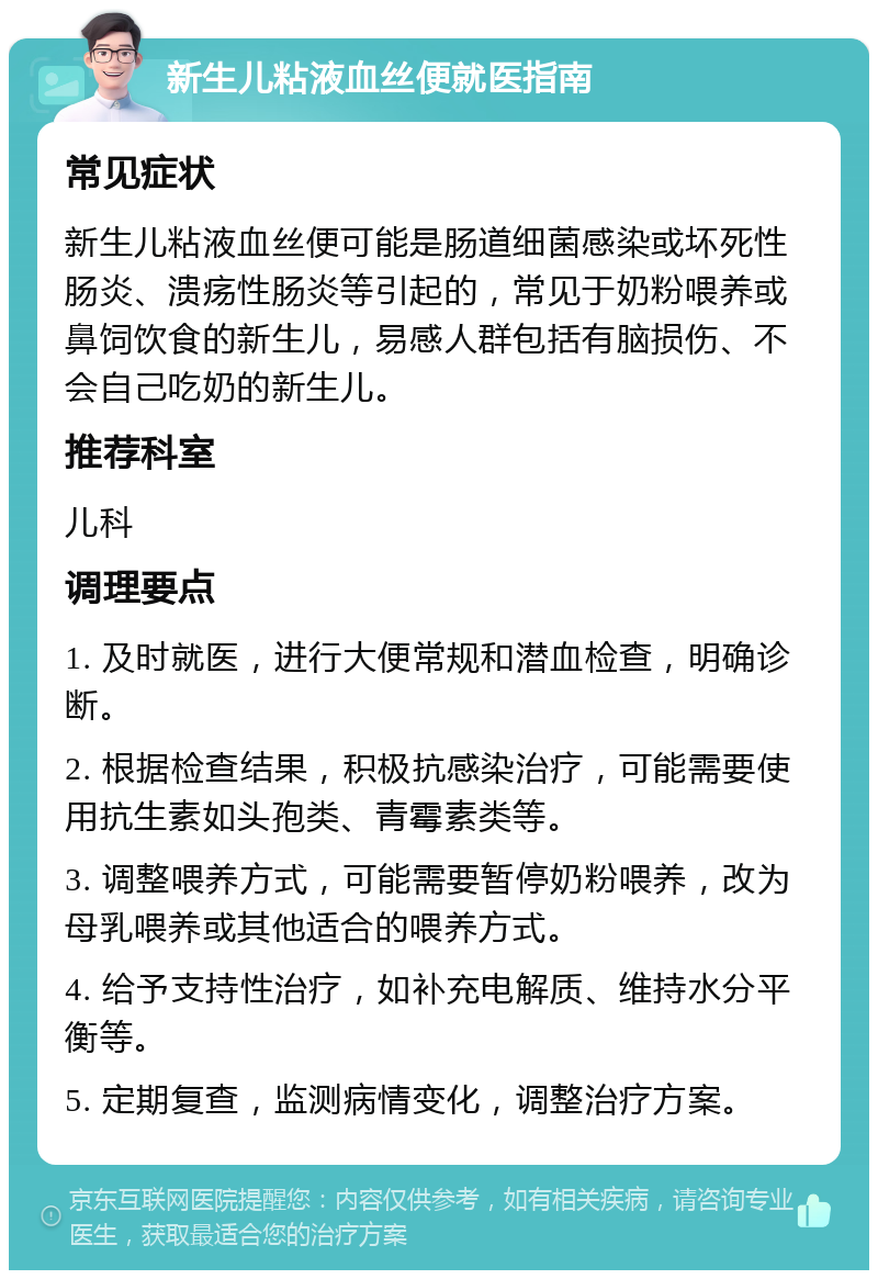 新生儿粘液血丝便就医指南 常见症状 新生儿粘液血丝便可能是肠道细菌感染或坏死性肠炎、溃疡性肠炎等引起的，常见于奶粉喂养或鼻饲饮食的新生儿，易感人群包括有脑损伤、不会自己吃奶的新生儿。 推荐科室 儿科 调理要点 1. 及时就医，进行大便常规和潜血检查，明确诊断。 2. 根据检查结果，积极抗感染治疗，可能需要使用抗生素如头孢类、青霉素类等。 3. 调整喂养方式，可能需要暂停奶粉喂养，改为母乳喂养或其他适合的喂养方式。 4. 给予支持性治疗，如补充电解质、维持水分平衡等。 5. 定期复查，监测病情变化，调整治疗方案。