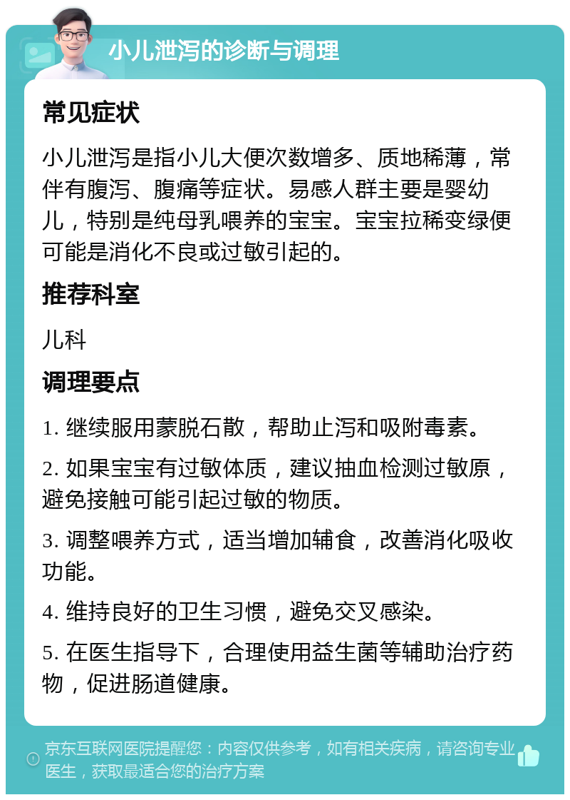 小儿泄泻的诊断与调理 常见症状 小儿泄泻是指小儿大便次数增多、质地稀薄，常伴有腹泻、腹痛等症状。易感人群主要是婴幼儿，特别是纯母乳喂养的宝宝。宝宝拉稀变绿便可能是消化不良或过敏引起的。 推荐科室 儿科 调理要点 1. 继续服用蒙脱石散，帮助止泻和吸附毒素。 2. 如果宝宝有过敏体质，建议抽血检测过敏原，避免接触可能引起过敏的物质。 3. 调整喂养方式，适当增加辅食，改善消化吸收功能。 4. 维持良好的卫生习惯，避免交叉感染。 5. 在医生指导下，合理使用益生菌等辅助治疗药物，促进肠道健康。