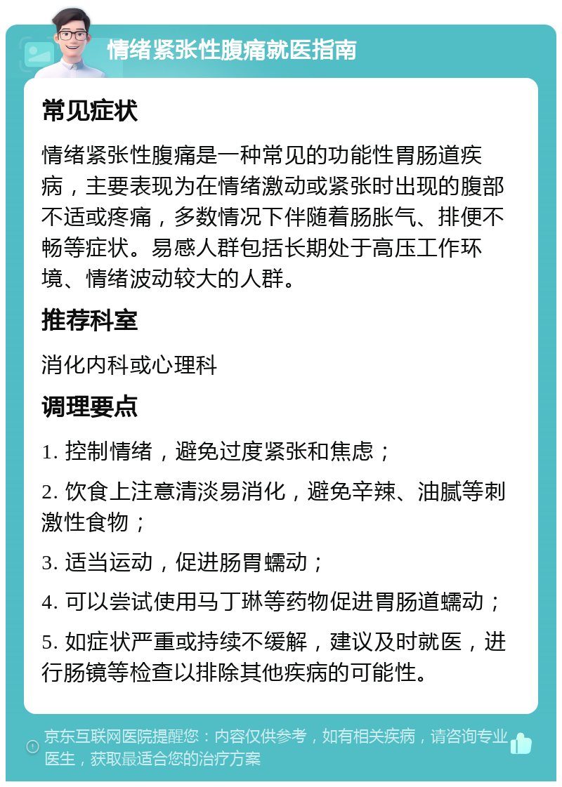 情绪紧张性腹痛就医指南 常见症状 情绪紧张性腹痛是一种常见的功能性胃肠道疾病，主要表现为在情绪激动或紧张时出现的腹部不适或疼痛，多数情况下伴随着肠胀气、排便不畅等症状。易感人群包括长期处于高压工作环境、情绪波动较大的人群。 推荐科室 消化内科或心理科 调理要点 1. 控制情绪，避免过度紧张和焦虑； 2. 饮食上注意清淡易消化，避免辛辣、油腻等刺激性食物； 3. 适当运动，促进肠胃蠕动； 4. 可以尝试使用马丁琳等药物促进胃肠道蠕动； 5. 如症状严重或持续不缓解，建议及时就医，进行肠镜等检查以排除其他疾病的可能性。