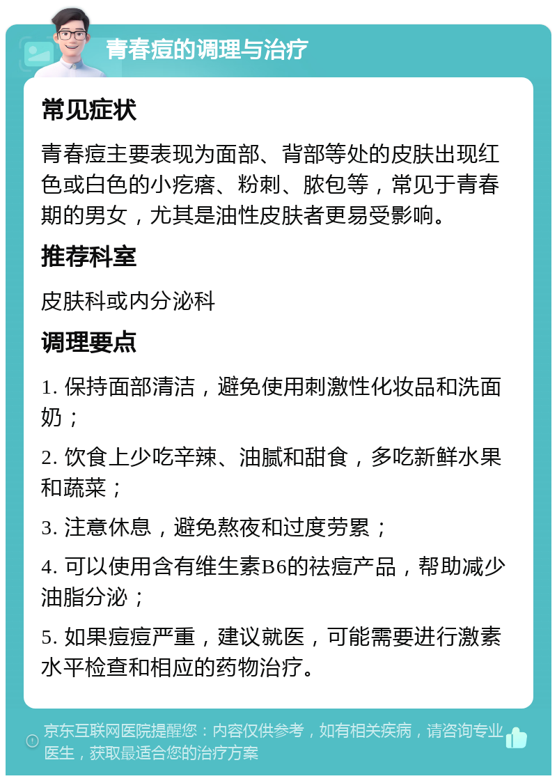 青春痘的调理与治疗 常见症状 青春痘主要表现为面部、背部等处的皮肤出现红色或白色的小疙瘩、粉刺、脓包等，常见于青春期的男女，尤其是油性皮肤者更易受影响。 推荐科室 皮肤科或内分泌科 调理要点 1. 保持面部清洁，避免使用刺激性化妆品和洗面奶； 2. 饮食上少吃辛辣、油腻和甜食，多吃新鲜水果和蔬菜； 3. 注意休息，避免熬夜和过度劳累； 4. 可以使用含有维生素B6的祛痘产品，帮助减少油脂分泌； 5. 如果痘痘严重，建议就医，可能需要进行激素水平检查和相应的药物治疗。