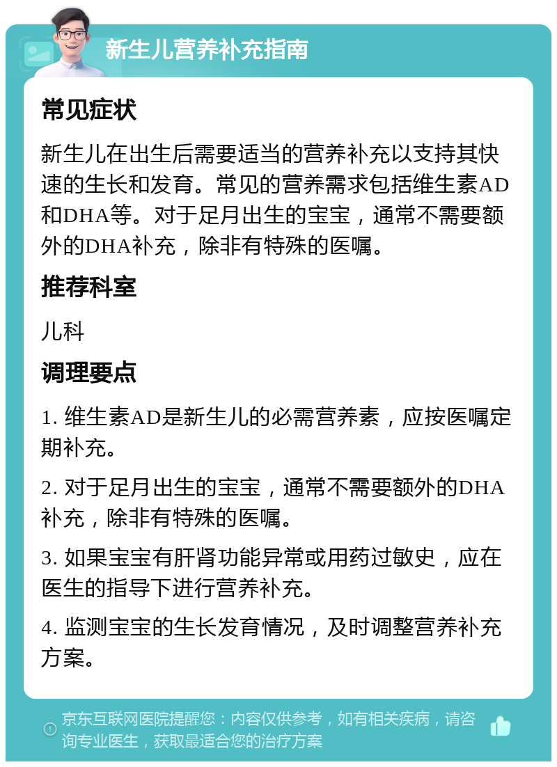 新生儿营养补充指南 常见症状 新生儿在出生后需要适当的营养补充以支持其快速的生长和发育。常见的营养需求包括维生素AD和DHA等。对于足月出生的宝宝，通常不需要额外的DHA补充，除非有特殊的医嘱。 推荐科室 儿科 调理要点 1. 维生素AD是新生儿的必需营养素，应按医嘱定期补充。 2. 对于足月出生的宝宝，通常不需要额外的DHA补充，除非有特殊的医嘱。 3. 如果宝宝有肝肾功能异常或用药过敏史，应在医生的指导下进行营养补充。 4. 监测宝宝的生长发育情况，及时调整营养补充方案。