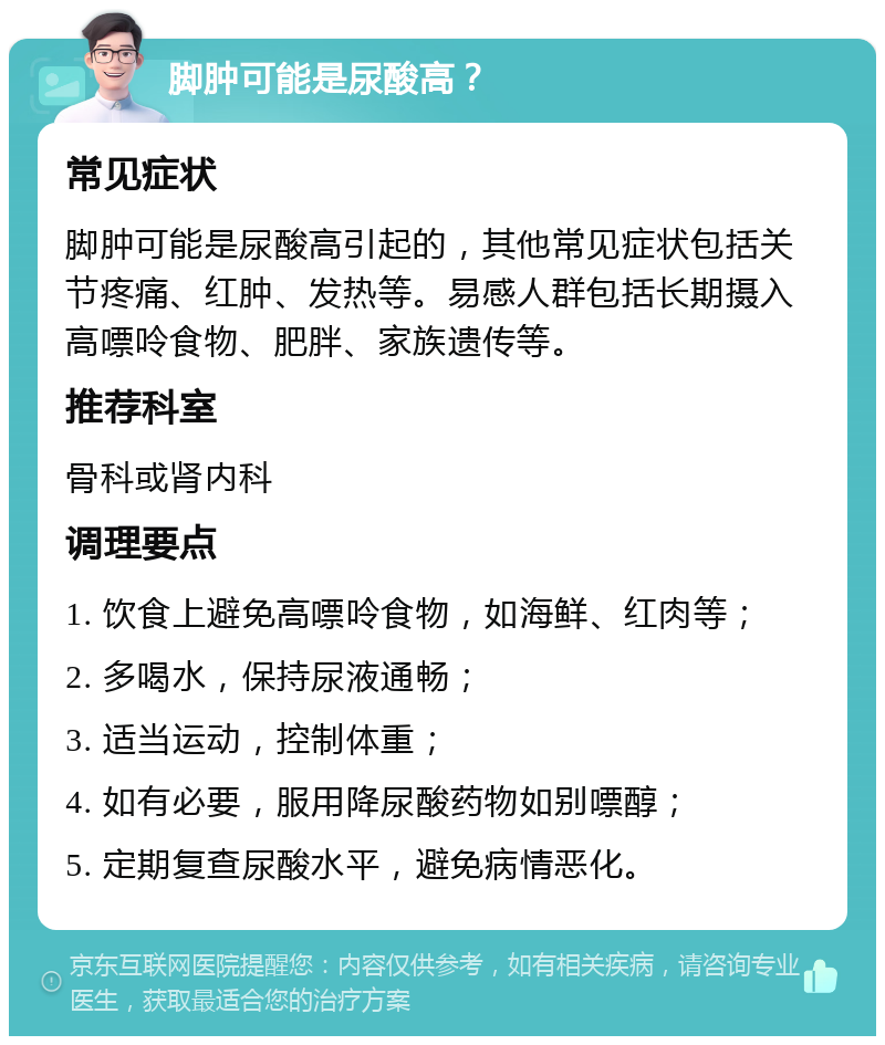 脚肿可能是尿酸高？ 常见症状 脚肿可能是尿酸高引起的，其他常见症状包括关节疼痛、红肿、发热等。易感人群包括长期摄入高嘌呤食物、肥胖、家族遗传等。 推荐科室 骨科或肾内科 调理要点 1. 饮食上避免高嘌呤食物，如海鲜、红肉等； 2. 多喝水，保持尿液通畅； 3. 适当运动，控制体重； 4. 如有必要，服用降尿酸药物如别嘌醇； 5. 定期复查尿酸水平，避免病情恶化。