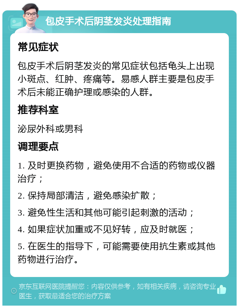 包皮手术后阴茎发炎处理指南 常见症状 包皮手术后阴茎发炎的常见症状包括龟头上出现小斑点、红肿、疼痛等。易感人群主要是包皮手术后未能正确护理或感染的人群。 推荐科室 泌尿外科或男科 调理要点 1. 及时更换药物，避免使用不合适的药物或仪器治疗； 2. 保持局部清洁，避免感染扩散； 3. 避免性生活和其他可能引起刺激的活动； 4. 如果症状加重或不见好转，应及时就医； 5. 在医生的指导下，可能需要使用抗生素或其他药物进行治疗。