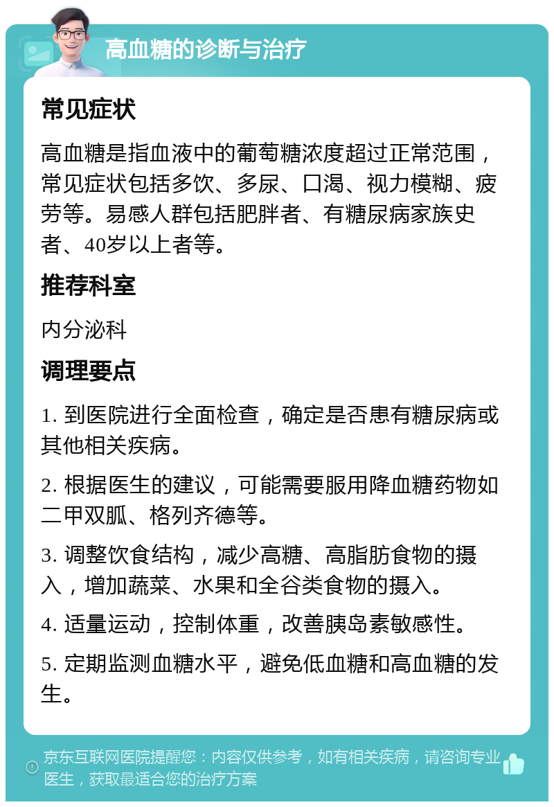 高血糖的诊断与治疗 常见症状 高血糖是指血液中的葡萄糖浓度超过正常范围，常见症状包括多饮、多尿、口渴、视力模糊、疲劳等。易感人群包括肥胖者、有糖尿病家族史者、40岁以上者等。 推荐科室 内分泌科 调理要点 1. 到医院进行全面检查，确定是否患有糖尿病或其他相关疾病。 2. 根据医生的建议，可能需要服用降血糖药物如二甲双胍、格列齐德等。 3. 调整饮食结构，减少高糖、高脂肪食物的摄入，增加蔬菜、水果和全谷类食物的摄入。 4. 适量运动，控制体重，改善胰岛素敏感性。 5. 定期监测血糖水平，避免低血糖和高血糖的发生。