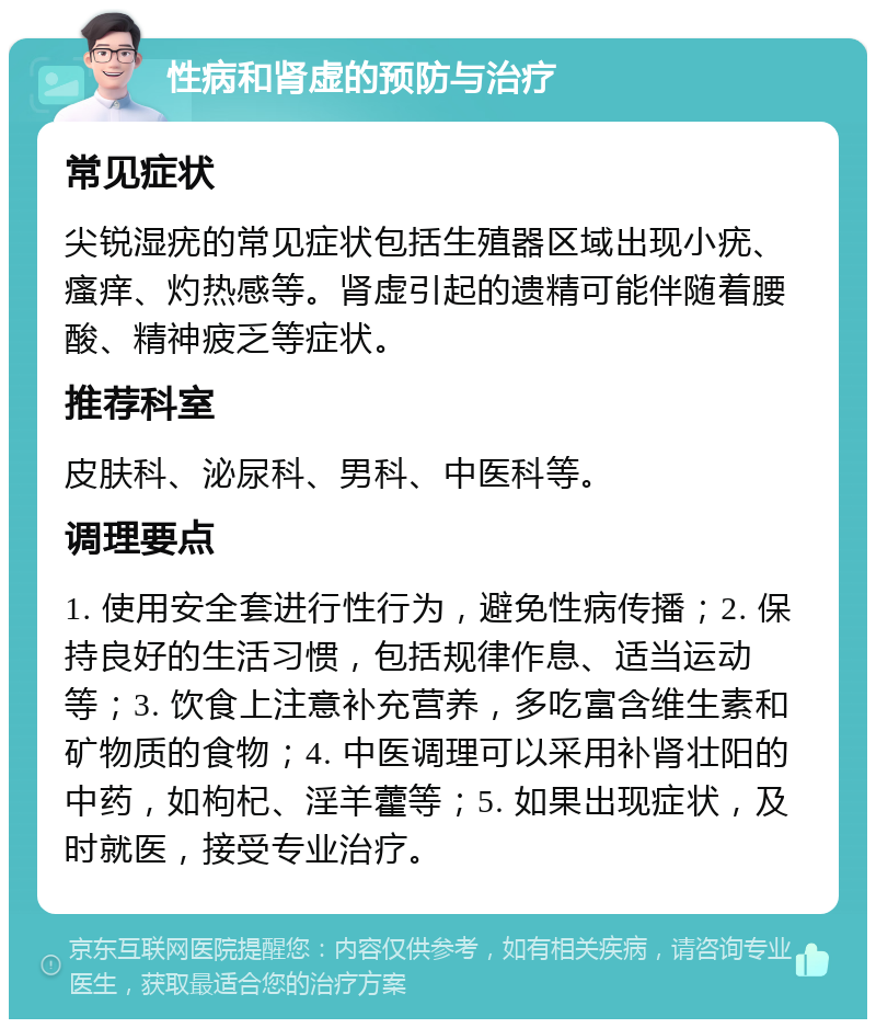 性病和肾虚的预防与治疗 常见症状 尖锐湿疣的常见症状包括生殖器区域出现小疣、瘙痒、灼热感等。肾虚引起的遗精可能伴随着腰酸、精神疲乏等症状。 推荐科室 皮肤科、泌尿科、男科、中医科等。 调理要点 1. 使用安全套进行性行为，避免性病传播；2. 保持良好的生活习惯，包括规律作息、适当运动等；3. 饮食上注意补充营养，多吃富含维生素和矿物质的食物；4. 中医调理可以采用补肾壮阳的中药，如枸杞、淫羊藿等；5. 如果出现症状，及时就医，接受专业治疗。