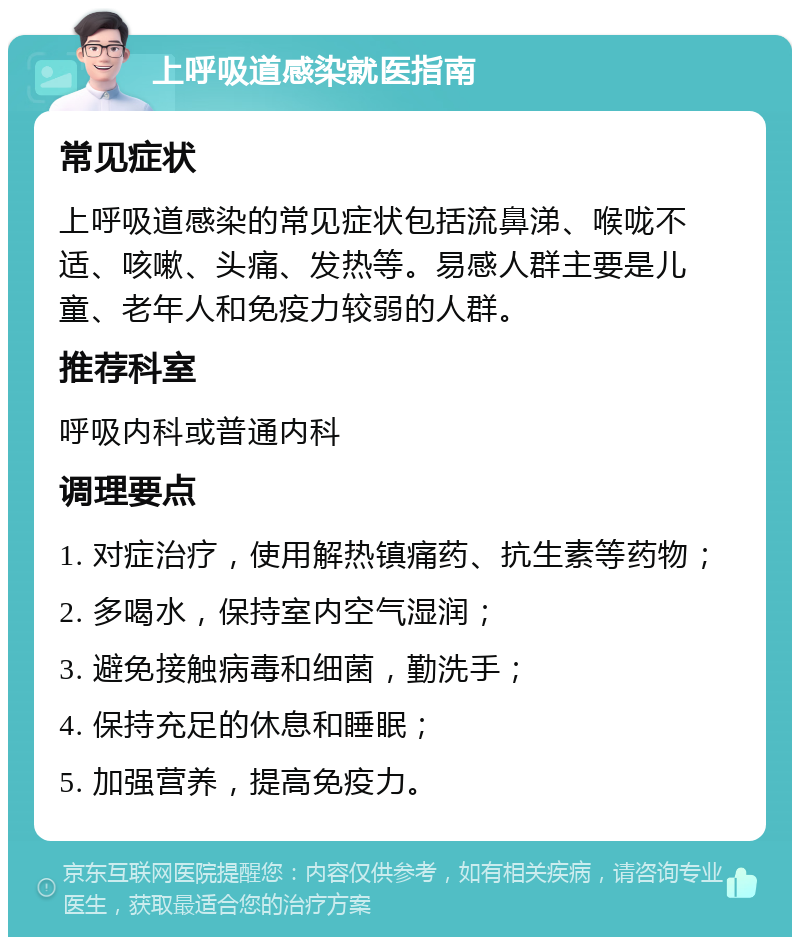 上呼吸道感染就医指南 常见症状 上呼吸道感染的常见症状包括流鼻涕、喉咙不适、咳嗽、头痛、发热等。易感人群主要是儿童、老年人和免疫力较弱的人群。 推荐科室 呼吸内科或普通内科 调理要点 1. 对症治疗，使用解热镇痛药、抗生素等药物； 2. 多喝水，保持室内空气湿润； 3. 避免接触病毒和细菌，勤洗手； 4. 保持充足的休息和睡眠； 5. 加强营养，提高免疫力。