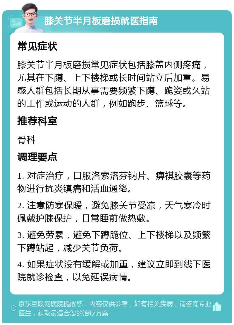 膝关节半月板磨损就医指南 常见症状 膝关节半月板磨损常见症状包括膝盖内侧疼痛，尤其在下蹲、上下楼梯或长时间站立后加重。易感人群包括长期从事需要频繁下蹲、跪姿或久站的工作或运动的人群，例如跑步、篮球等。 推荐科室 骨科 调理要点 1. 对症治疗，口服洛索洛芬钠片、痹祺胶囊等药物进行抗炎镇痛和活血通络。 2. 注意防寒保暖，避免膝关节受凉，天气寒冷时佩戴护膝保护，日常睡前做热敷。 3. 避免劳累，避免下蹲跪位、上下楼梯以及频繁下蹲站起，减少关节负荷。 4. 如果症状没有缓解或加重，建议立即到线下医院就诊检查，以免延误病情。