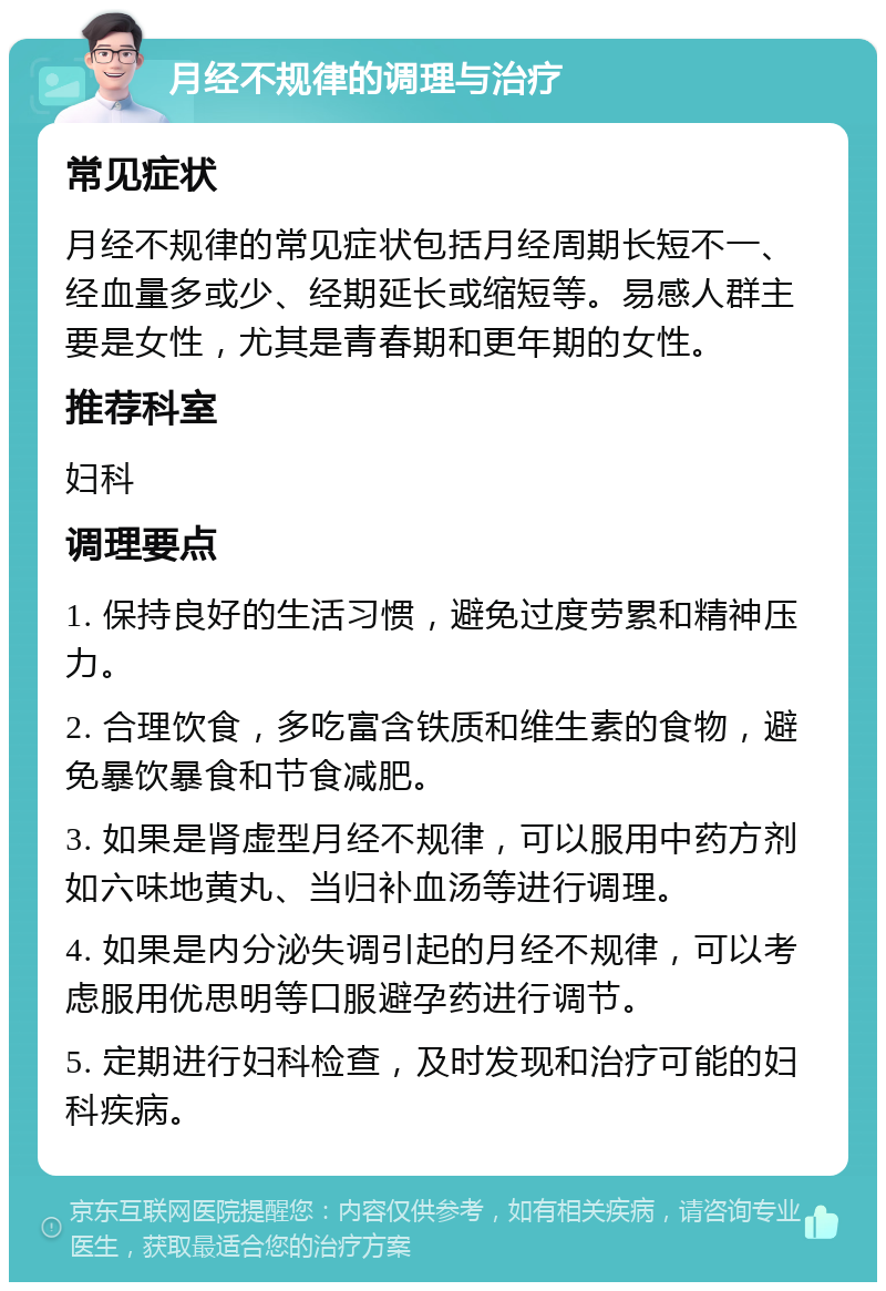 月经不规律的调理与治疗 常见症状 月经不规律的常见症状包括月经周期长短不一、经血量多或少、经期延长或缩短等。易感人群主要是女性，尤其是青春期和更年期的女性。 推荐科室 妇科 调理要点 1. 保持良好的生活习惯，避免过度劳累和精神压力。 2. 合理饮食，多吃富含铁质和维生素的食物，避免暴饮暴食和节食减肥。 3. 如果是肾虚型月经不规律，可以服用中药方剂如六味地黄丸、当归补血汤等进行调理。 4. 如果是内分泌失调引起的月经不规律，可以考虑服用优思明等口服避孕药进行调节。 5. 定期进行妇科检查，及时发现和治疗可能的妇科疾病。