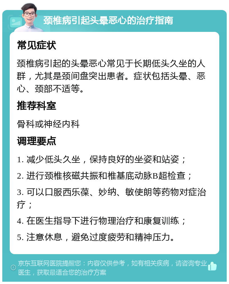 颈椎病引起头晕恶心的治疗指南 常见症状 颈椎病引起的头晕恶心常见于长期低头久坐的人群，尤其是颈间盘突出患者。症状包括头晕、恶心、颈部不适等。 推荐科室 骨科或神经内科 调理要点 1. 减少低头久坐，保持良好的坐姿和站姿； 2. 进行颈椎核磁共振和椎基底动脉B超检查； 3. 可以口服西乐葆、妙纳、敏使朗等药物对症治疗； 4. 在医生指导下进行物理治疗和康复训练； 5. 注意休息，避免过度疲劳和精神压力。