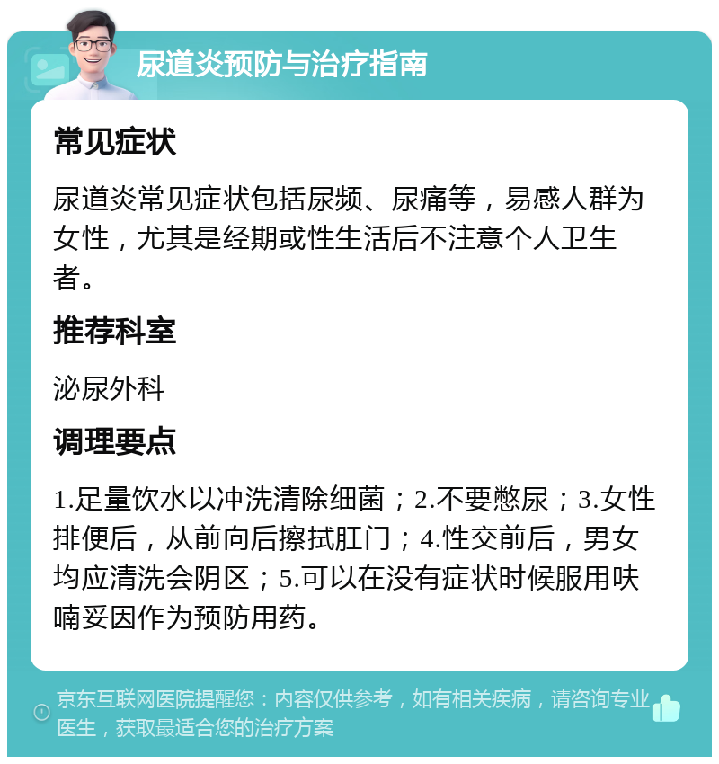 尿道炎预防与治疗指南 常见症状 尿道炎常见症状包括尿频、尿痛等，易感人群为女性，尤其是经期或性生活后不注意个人卫生者。 推荐科室 泌尿外科 调理要点 1.足量饮水以冲洗清除细菌；2.不要憋尿；3.女性排便后，从前向后擦拭肛门；4.性交前后，男女均应清洗会阴区；5.可以在没有症状时候服用呋喃妥因作为预防用药。