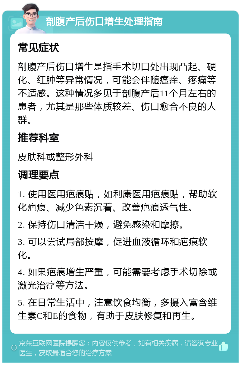 剖腹产后伤口增生处理指南 常见症状 剖腹产后伤口增生是指手术切口处出现凸起、硬化、红肿等异常情况，可能会伴随瘙痒、疼痛等不适感。这种情况多见于剖腹产后11个月左右的患者，尤其是那些体质较差、伤口愈合不良的人群。 推荐科室 皮肤科或整形外科 调理要点 1. 使用医用疤痕贴，如利康医用疤痕贴，帮助软化疤痕、减少色素沉着、改善疤痕透气性。 2. 保持伤口清洁干燥，避免感染和摩擦。 3. 可以尝试局部按摩，促进血液循环和疤痕软化。 4. 如果疤痕增生严重，可能需要考虑手术切除或激光治疗等方法。 5. 在日常生活中，注意饮食均衡，多摄入富含维生素C和E的食物，有助于皮肤修复和再生。