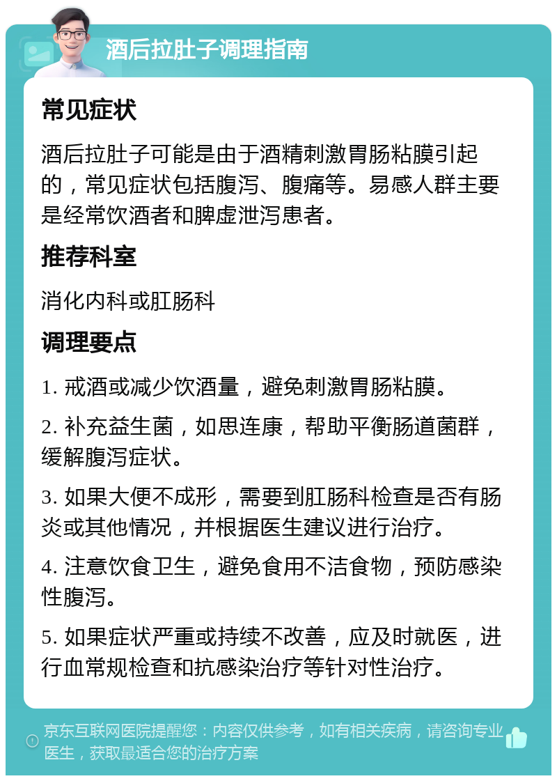 酒后拉肚子调理指南 常见症状 酒后拉肚子可能是由于酒精刺激胃肠粘膜引起的，常见症状包括腹泻、腹痛等。易感人群主要是经常饮酒者和脾虚泄泻患者。 推荐科室 消化内科或肛肠科 调理要点 1. 戒酒或减少饮酒量，避免刺激胃肠粘膜。 2. 补充益生菌，如思连康，帮助平衡肠道菌群，缓解腹泻症状。 3. 如果大便不成形，需要到肛肠科检查是否有肠炎或其他情况，并根据医生建议进行治疗。 4. 注意饮食卫生，避免食用不洁食物，预防感染性腹泻。 5. 如果症状严重或持续不改善，应及时就医，进行血常规检查和抗感染治疗等针对性治疗。