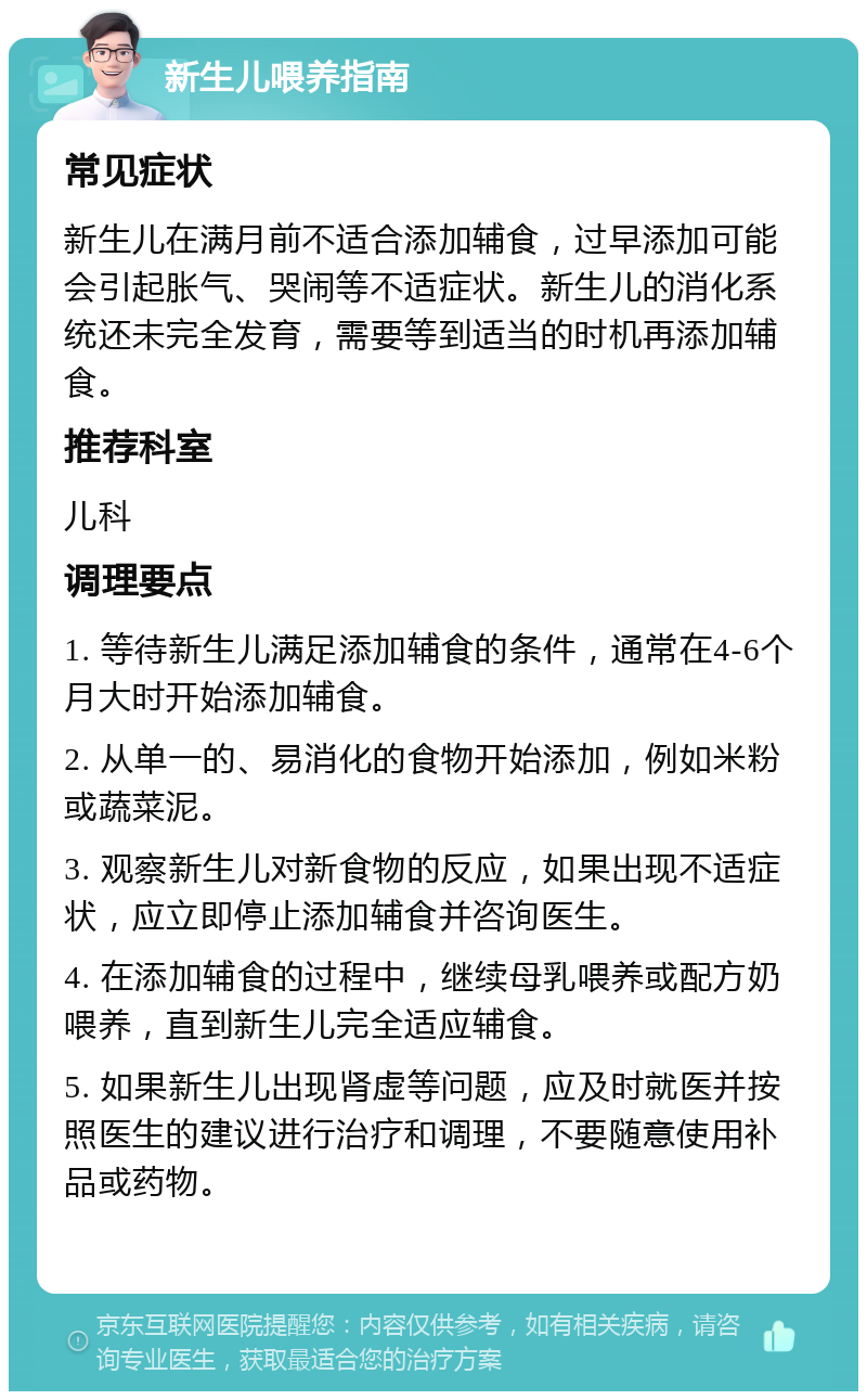 新生儿喂养指南 常见症状 新生儿在满月前不适合添加辅食，过早添加可能会引起胀气、哭闹等不适症状。新生儿的消化系统还未完全发育，需要等到适当的时机再添加辅食。 推荐科室 儿科 调理要点 1. 等待新生儿满足添加辅食的条件，通常在4-6个月大时开始添加辅食。 2. 从单一的、易消化的食物开始添加，例如米粉或蔬菜泥。 3. 观察新生儿对新食物的反应，如果出现不适症状，应立即停止添加辅食并咨询医生。 4. 在添加辅食的过程中，继续母乳喂养或配方奶喂养，直到新生儿完全适应辅食。 5. 如果新生儿出现肾虚等问题，应及时就医并按照医生的建议进行治疗和调理，不要随意使用补品或药物。