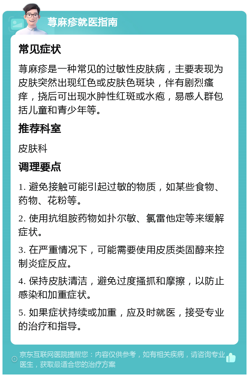 荨麻疹就医指南 常见症状 荨麻疹是一种常见的过敏性皮肤病，主要表现为皮肤突然出现红色或皮肤色斑块，伴有剧烈瘙痒，挠后可出现水肿性红斑或水疱，易感人群包括儿童和青少年等。 推荐科室 皮肤科 调理要点 1. 避免接触可能引起过敏的物质，如某些食物、药物、花粉等。 2. 使用抗组胺药物如扑尔敏、氯雷他定等来缓解症状。 3. 在严重情况下，可能需要使用皮质类固醇来控制炎症反应。 4. 保持皮肤清洁，避免过度搔抓和摩擦，以防止感染和加重症状。 5. 如果症状持续或加重，应及时就医，接受专业的治疗和指导。