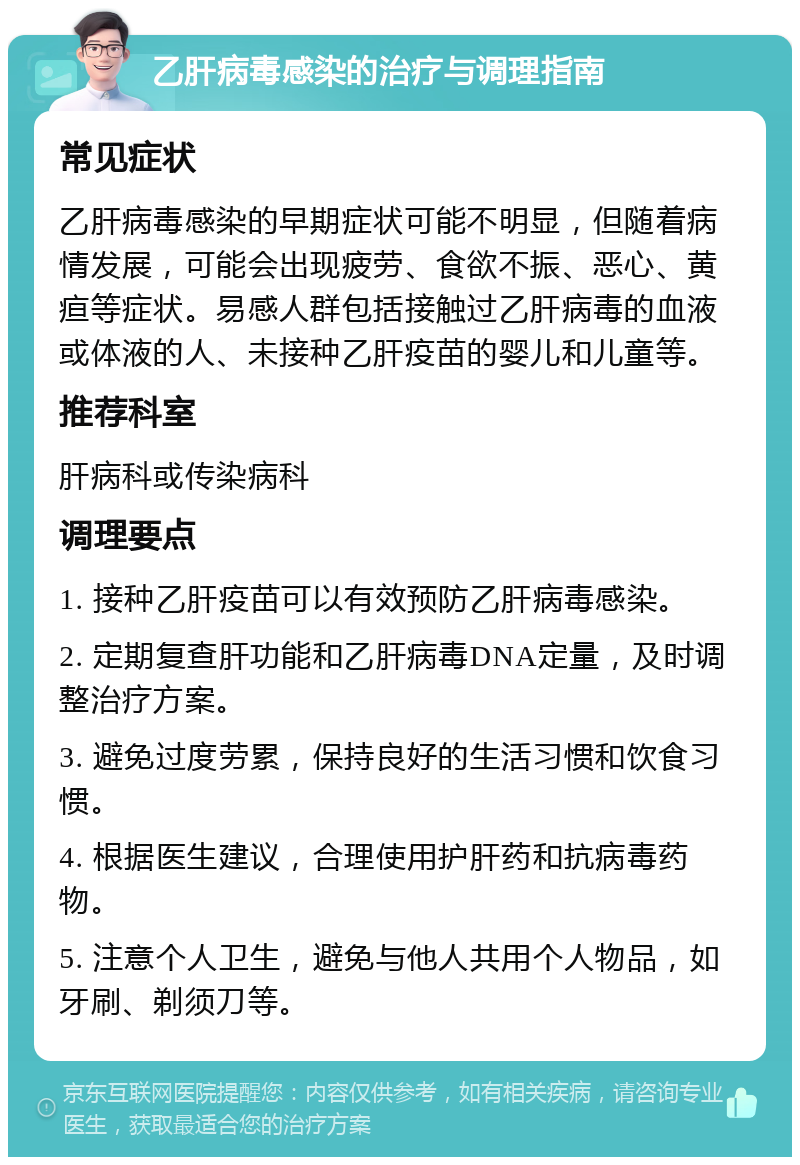 乙肝病毒感染的治疗与调理指南 常见症状 乙肝病毒感染的早期症状可能不明显，但随着病情发展，可能会出现疲劳、食欲不振、恶心、黄疸等症状。易感人群包括接触过乙肝病毒的血液或体液的人、未接种乙肝疫苗的婴儿和儿童等。 推荐科室 肝病科或传染病科 调理要点 1. 接种乙肝疫苗可以有效预防乙肝病毒感染。 2. 定期复查肝功能和乙肝病毒DNA定量，及时调整治疗方案。 3. 避免过度劳累，保持良好的生活习惯和饮食习惯。 4. 根据医生建议，合理使用护肝药和抗病毒药物。 5. 注意个人卫生，避免与他人共用个人物品，如牙刷、剃须刀等。