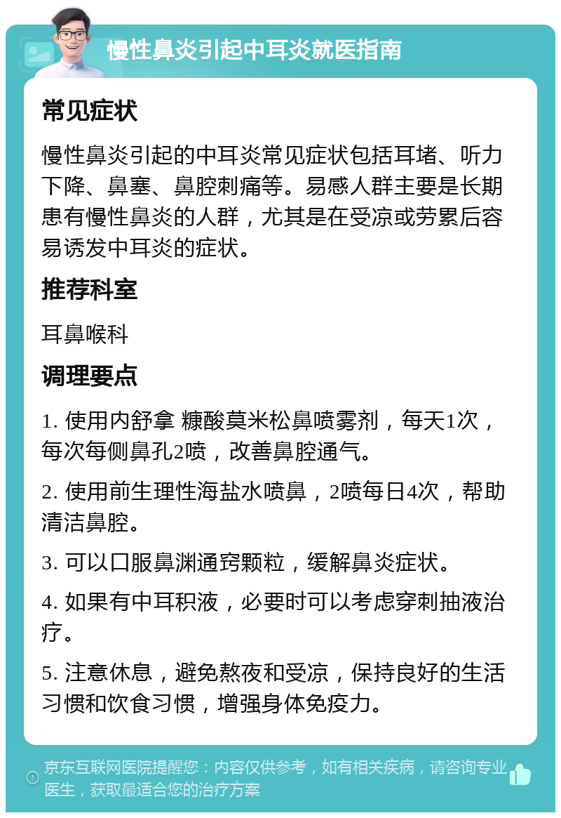 慢性鼻炎引起中耳炎就医指南 常见症状 慢性鼻炎引起的中耳炎常见症状包括耳堵、听力下降、鼻塞、鼻腔刺痛等。易感人群主要是长期患有慢性鼻炎的人群，尤其是在受凉或劳累后容易诱发中耳炎的症状。 推荐科室 耳鼻喉科 调理要点 1. 使用内舒拿 糠酸莫米松鼻喷雾剂，每天1次，每次每侧鼻孔2喷，改善鼻腔通气。 2. 使用前生理性海盐水喷鼻，2喷每日4次，帮助清洁鼻腔。 3. 可以口服鼻渊通窍颗粒，缓解鼻炎症状。 4. 如果有中耳积液，必要时可以考虑穿刺抽液治疗。 5. 注意休息，避免熬夜和受凉，保持良好的生活习惯和饮食习惯，增强身体免疫力。