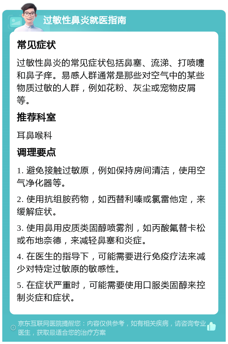 过敏性鼻炎就医指南 常见症状 过敏性鼻炎的常见症状包括鼻塞、流涕、打喷嚏和鼻子痒。易感人群通常是那些对空气中的某些物质过敏的人群，例如花粉、灰尘或宠物皮屑等。 推荐科室 耳鼻喉科 调理要点 1. 避免接触过敏原，例如保持房间清洁，使用空气净化器等。 2. 使用抗组胺药物，如西替利嗪或氯雷他定，来缓解症状。 3. 使用鼻用皮质类固醇喷雾剂，如丙酸氟替卡松或布地奈德，来减轻鼻塞和炎症。 4. 在医生的指导下，可能需要进行免疫疗法来减少对特定过敏原的敏感性。 5. 在症状严重时，可能需要使用口服类固醇来控制炎症和症状。