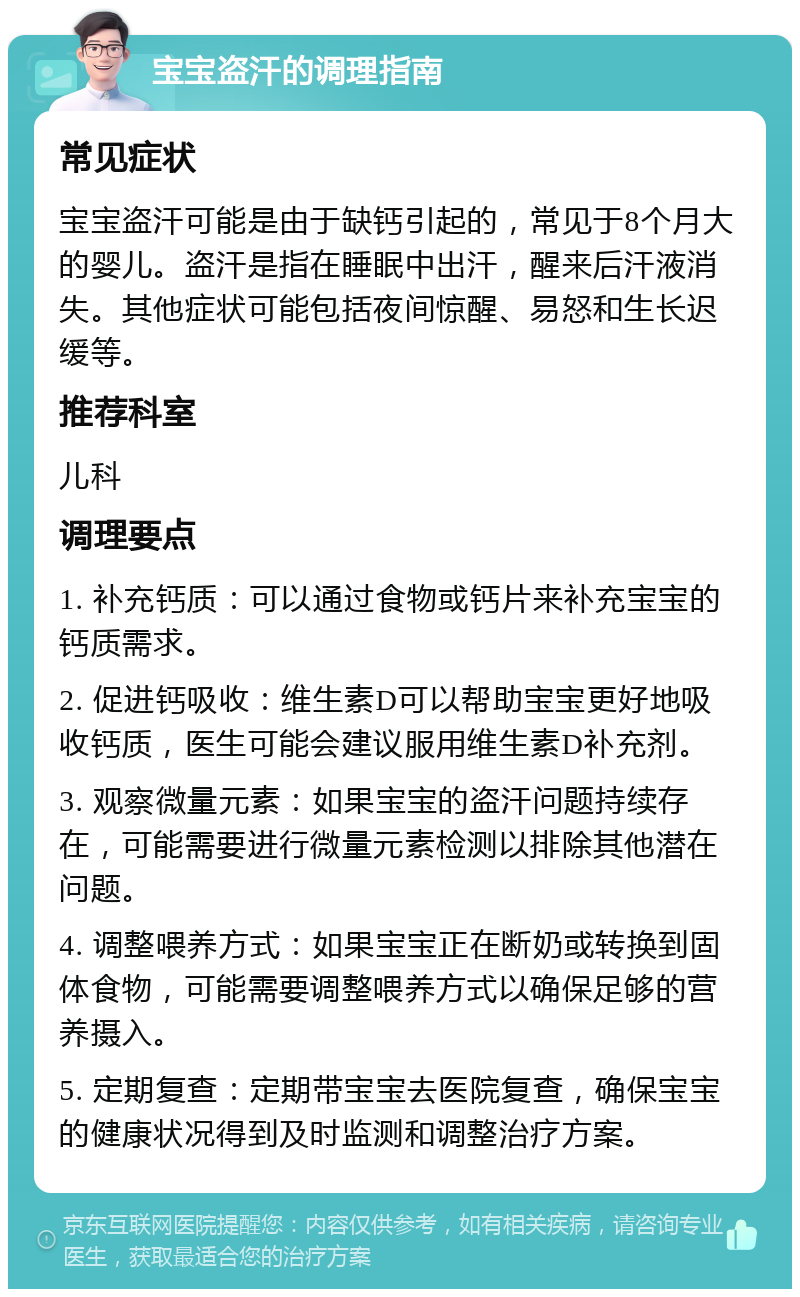 宝宝盗汗的调理指南 常见症状 宝宝盗汗可能是由于缺钙引起的，常见于8个月大的婴儿。盗汗是指在睡眠中出汗，醒来后汗液消失。其他症状可能包括夜间惊醒、易怒和生长迟缓等。 推荐科室 儿科 调理要点 1. 补充钙质：可以通过食物或钙片来补充宝宝的钙质需求。 2. 促进钙吸收：维生素D可以帮助宝宝更好地吸收钙质，医生可能会建议服用维生素D补充剂。 3. 观察微量元素：如果宝宝的盗汗问题持续存在，可能需要进行微量元素检测以排除其他潜在问题。 4. 调整喂养方式：如果宝宝正在断奶或转换到固体食物，可能需要调整喂养方式以确保足够的营养摄入。 5. 定期复查：定期带宝宝去医院复查，确保宝宝的健康状况得到及时监测和调整治疗方案。