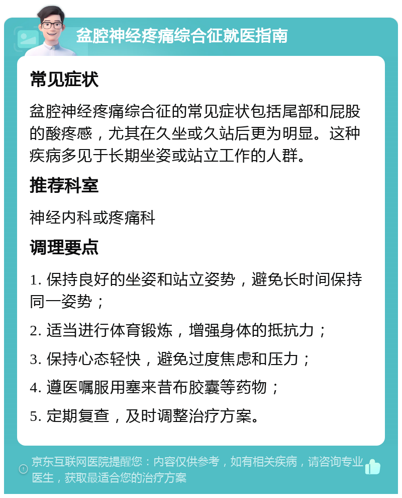 盆腔神经疼痛综合征就医指南 常见症状 盆腔神经疼痛综合征的常见症状包括尾部和屁股的酸疼感，尤其在久坐或久站后更为明显。这种疾病多见于长期坐姿或站立工作的人群。 推荐科室 神经内科或疼痛科 调理要点 1. 保持良好的坐姿和站立姿势，避免长时间保持同一姿势； 2. 适当进行体育锻炼，增强身体的抵抗力； 3. 保持心态轻快，避免过度焦虑和压力； 4. 遵医嘱服用塞来昔布胶囊等药物； 5. 定期复查，及时调整治疗方案。