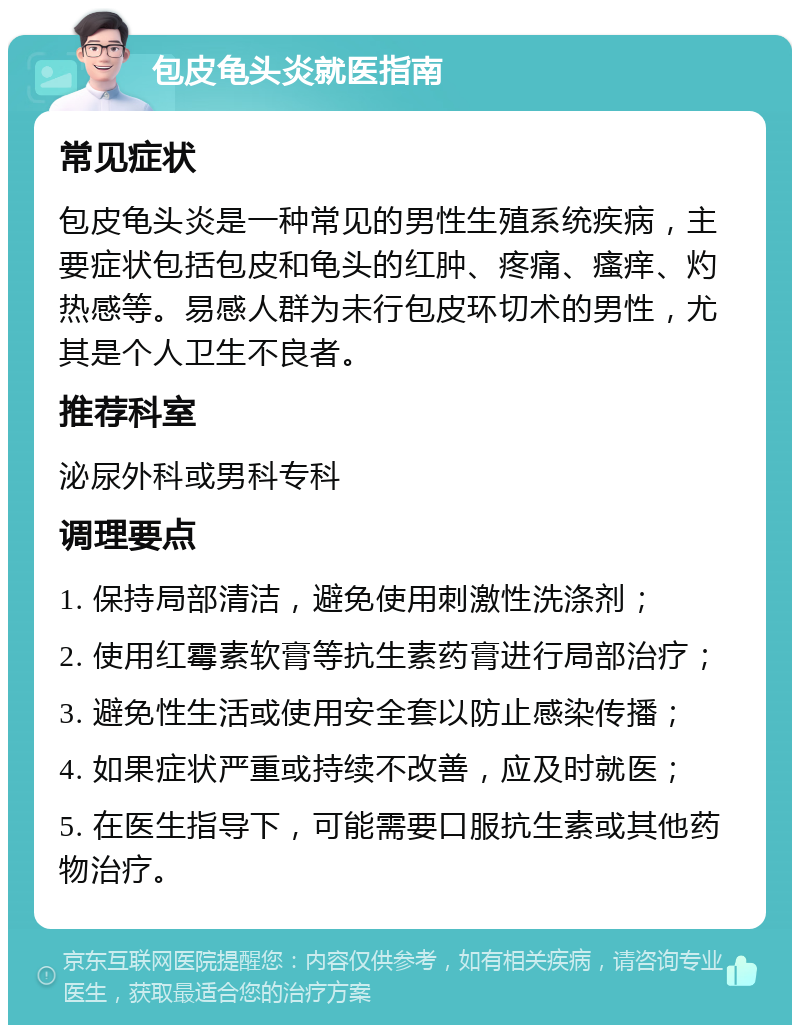 包皮龟头炎就医指南 常见症状 包皮龟头炎是一种常见的男性生殖系统疾病，主要症状包括包皮和龟头的红肿、疼痛、瘙痒、灼热感等。易感人群为未行包皮环切术的男性，尤其是个人卫生不良者。 推荐科室 泌尿外科或男科专科 调理要点 1. 保持局部清洁，避免使用刺激性洗涤剂； 2. 使用红霉素软膏等抗生素药膏进行局部治疗； 3. 避免性生活或使用安全套以防止感染传播； 4. 如果症状严重或持续不改善，应及时就医； 5. 在医生指导下，可能需要口服抗生素或其他药物治疗。