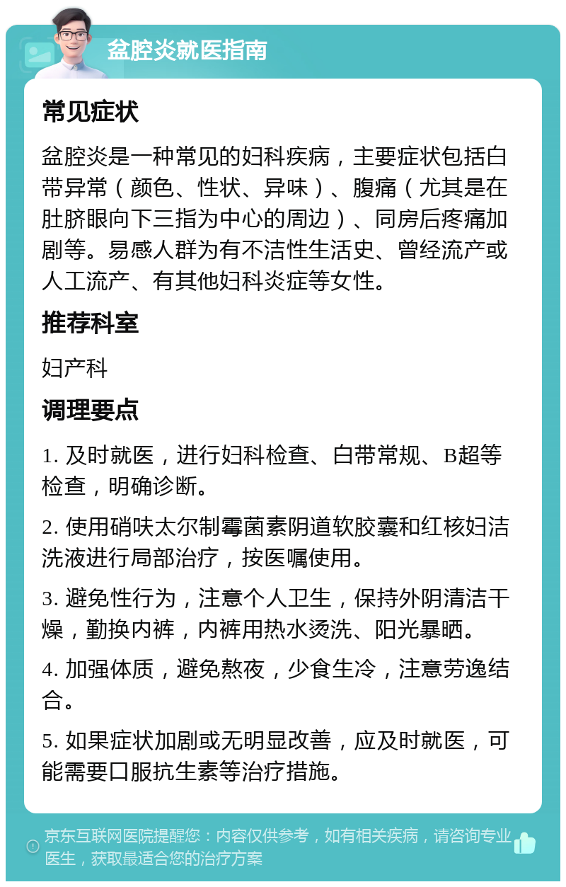 盆腔炎就医指南 常见症状 盆腔炎是一种常见的妇科疾病，主要症状包括白带异常（颜色、性状、异味）、腹痛（尤其是在肚脐眼向下三指为中心的周边）、同房后疼痛加剧等。易感人群为有不洁性生活史、曾经流产或人工流产、有其他妇科炎症等女性。 推荐科室 妇产科 调理要点 1. 及时就医，进行妇科检查、白带常规、B超等检查，明确诊断。 2. 使用硝呋太尔制霉菌素阴道软胶囊和红核妇洁洗液进行局部治疗，按医嘱使用。 3. 避免性行为，注意个人卫生，保持外阴清洁干燥，勤换内裤，内裤用热水烫洗、阳光暴晒。 4. 加强体质，避免熬夜，少食生冷，注意劳逸结合。 5. 如果症状加剧或无明显改善，应及时就医，可能需要口服抗生素等治疗措施。