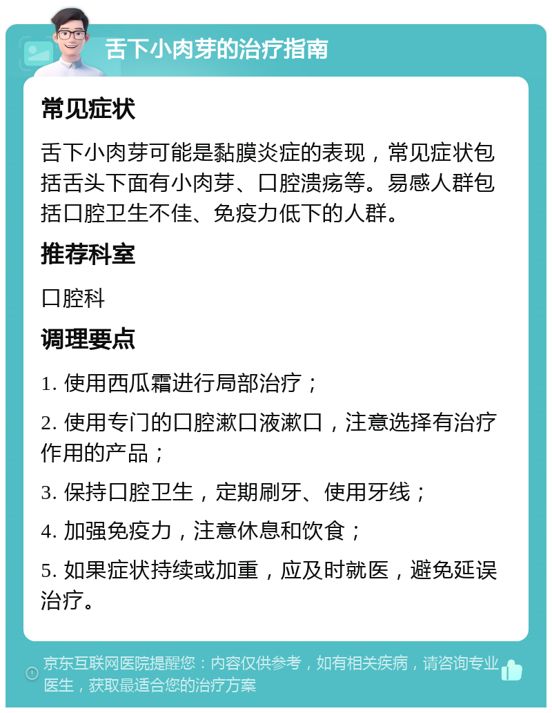 舌下小肉芽的治疗指南 常见症状 舌下小肉芽可能是黏膜炎症的表现，常见症状包括舌头下面有小肉芽、口腔溃疡等。易感人群包括口腔卫生不佳、免疫力低下的人群。 推荐科室 口腔科 调理要点 1. 使用西瓜霜进行局部治疗； 2. 使用专门的口腔漱口液漱口，注意选择有治疗作用的产品； 3. 保持口腔卫生，定期刷牙、使用牙线； 4. 加强免疫力，注意休息和饮食； 5. 如果症状持续或加重，应及时就医，避免延误治疗。