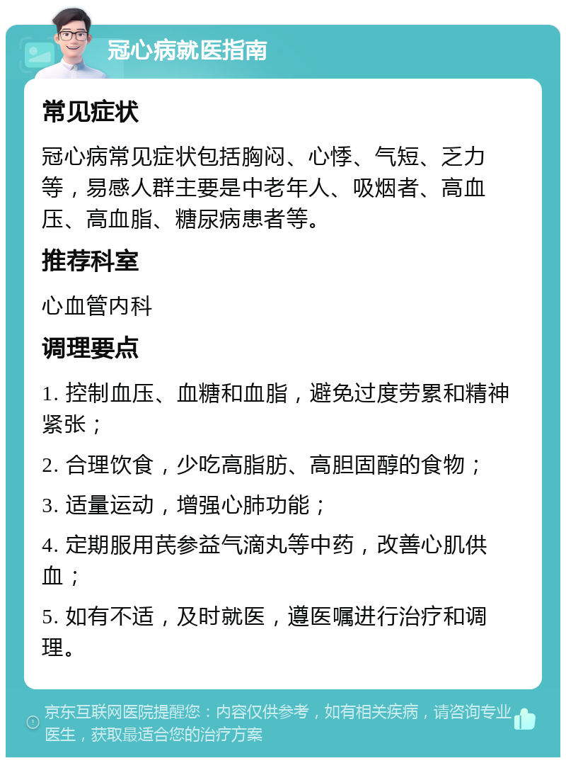 冠心病就医指南 常见症状 冠心病常见症状包括胸闷、心悸、气短、乏力等，易感人群主要是中老年人、吸烟者、高血压、高血脂、糖尿病患者等。 推荐科室 心血管内科 调理要点 1. 控制血压、血糖和血脂，避免过度劳累和精神紧张； 2. 合理饮食，少吃高脂肪、高胆固醇的食物； 3. 适量运动，增强心肺功能； 4. 定期服用芪参益气滴丸等中药，改善心肌供血； 5. 如有不适，及时就医，遵医嘱进行治疗和调理。