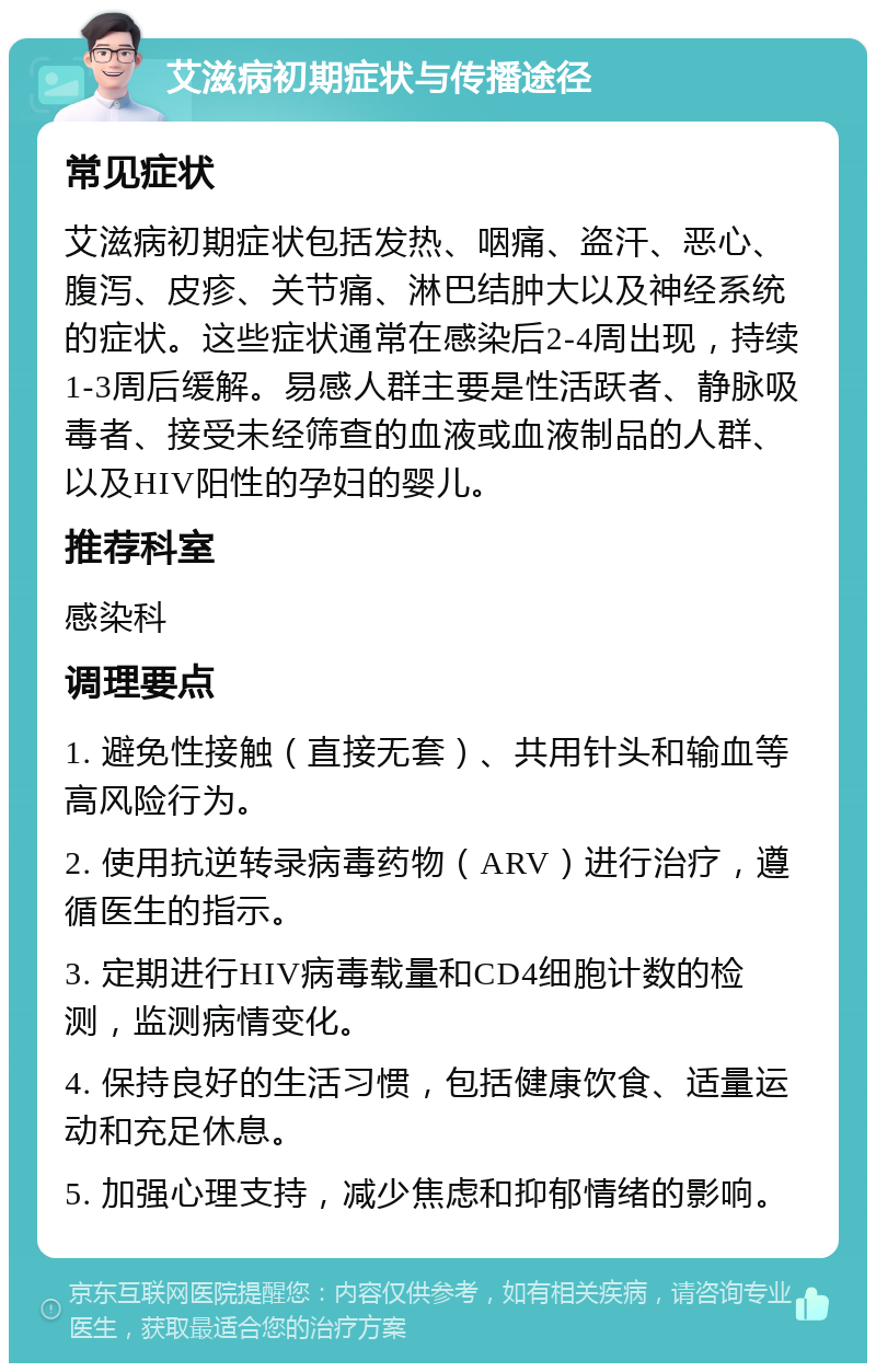 艾滋病初期症状与传播途径 常见症状 艾滋病初期症状包括发热、咽痛、盗汗、恶心、腹泻、皮疹、关节痛、淋巴结肿大以及神经系统的症状。这些症状通常在感染后2-4周出现，持续1-3周后缓解。易感人群主要是性活跃者、静脉吸毒者、接受未经筛查的血液或血液制品的人群、以及HIV阳性的孕妇的婴儿。 推荐科室 感染科 调理要点 1. 避免性接触（直接无套）、共用针头和输血等高风险行为。 2. 使用抗逆转录病毒药物（ARV）进行治疗，遵循医生的指示。 3. 定期进行HIV病毒载量和CD4细胞计数的检测，监测病情变化。 4. 保持良好的生活习惯，包括健康饮食、适量运动和充足休息。 5. 加强心理支持，减少焦虑和抑郁情绪的影响。