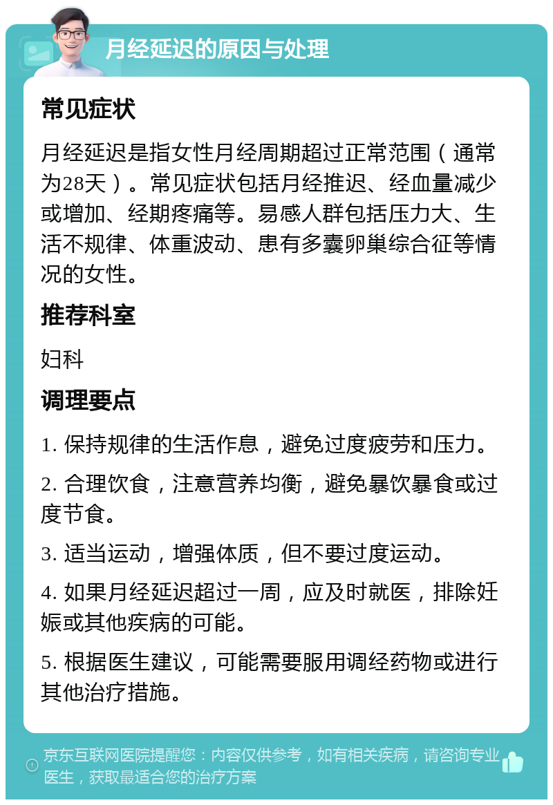 月经延迟的原因与处理 常见症状 月经延迟是指女性月经周期超过正常范围（通常为28天）。常见症状包括月经推迟、经血量减少或增加、经期疼痛等。易感人群包括压力大、生活不规律、体重波动、患有多囊卵巢综合征等情况的女性。 推荐科室 妇科 调理要点 1. 保持规律的生活作息，避免过度疲劳和压力。 2. 合理饮食，注意营养均衡，避免暴饮暴食或过度节食。 3. 适当运动，增强体质，但不要过度运动。 4. 如果月经延迟超过一周，应及时就医，排除妊娠或其他疾病的可能。 5. 根据医生建议，可能需要服用调经药物或进行其他治疗措施。