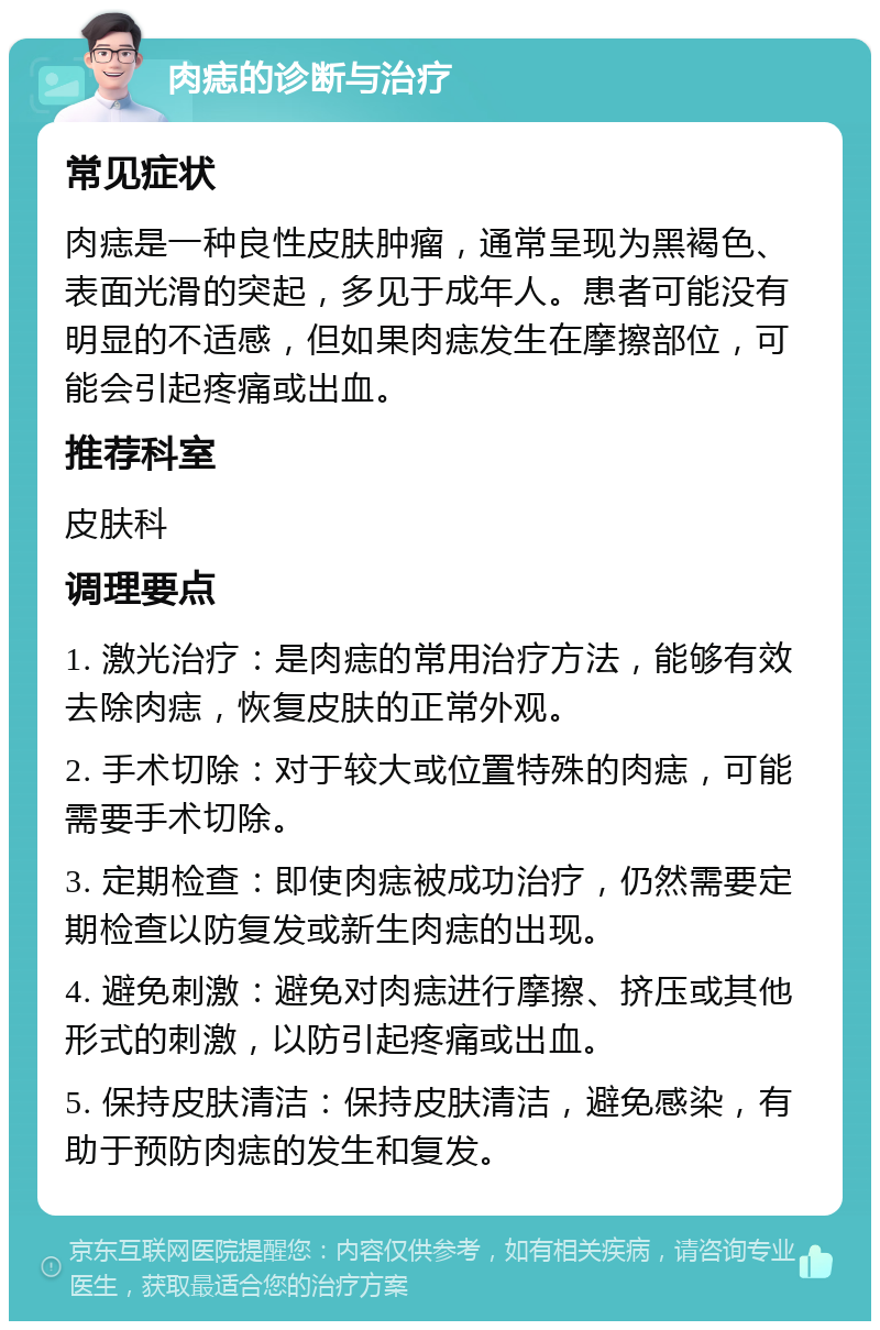 肉痣的诊断与治疗 常见症状 肉痣是一种良性皮肤肿瘤，通常呈现为黑褐色、表面光滑的突起，多见于成年人。患者可能没有明显的不适感，但如果肉痣发生在摩擦部位，可能会引起疼痛或出血。 推荐科室 皮肤科 调理要点 1. 激光治疗：是肉痣的常用治疗方法，能够有效去除肉痣，恢复皮肤的正常外观。 2. 手术切除：对于较大或位置特殊的肉痣，可能需要手术切除。 3. 定期检查：即使肉痣被成功治疗，仍然需要定期检查以防复发或新生肉痣的出现。 4. 避免刺激：避免对肉痣进行摩擦、挤压或其他形式的刺激，以防引起疼痛或出血。 5. 保持皮肤清洁：保持皮肤清洁，避免感染，有助于预防肉痣的发生和复发。