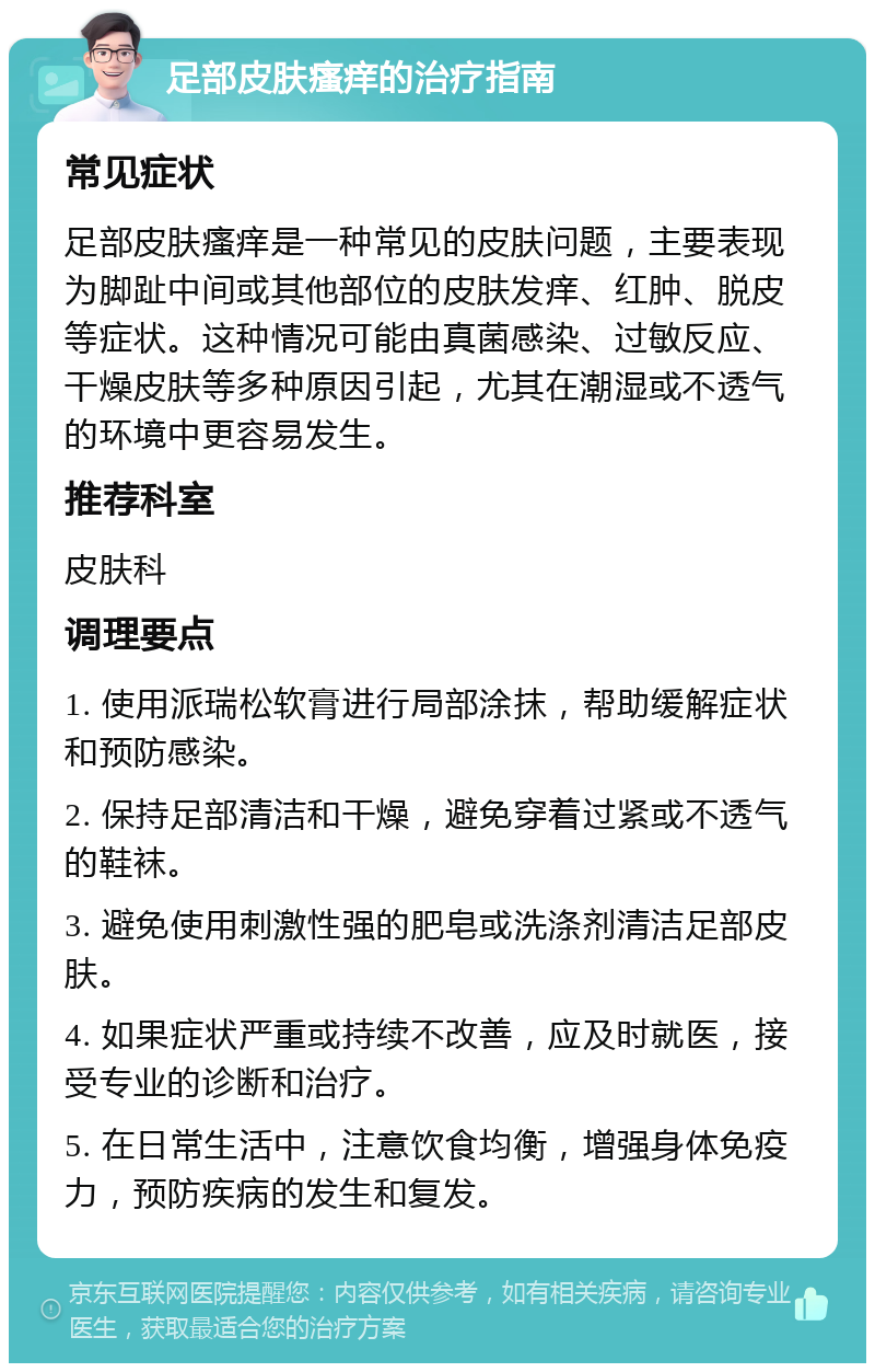 足部皮肤瘙痒的治疗指南 常见症状 足部皮肤瘙痒是一种常见的皮肤问题，主要表现为脚趾中间或其他部位的皮肤发痒、红肿、脱皮等症状。这种情况可能由真菌感染、过敏反应、干燥皮肤等多种原因引起，尤其在潮湿或不透气的环境中更容易发生。 推荐科室 皮肤科 调理要点 1. 使用派瑞松软膏进行局部涂抹，帮助缓解症状和预防感染。 2. 保持足部清洁和干燥，避免穿着过紧或不透气的鞋袜。 3. 避免使用刺激性强的肥皂或洗涤剂清洁足部皮肤。 4. 如果症状严重或持续不改善，应及时就医，接受专业的诊断和治疗。 5. 在日常生活中，注意饮食均衡，增强身体免疫力，预防疾病的发生和复发。