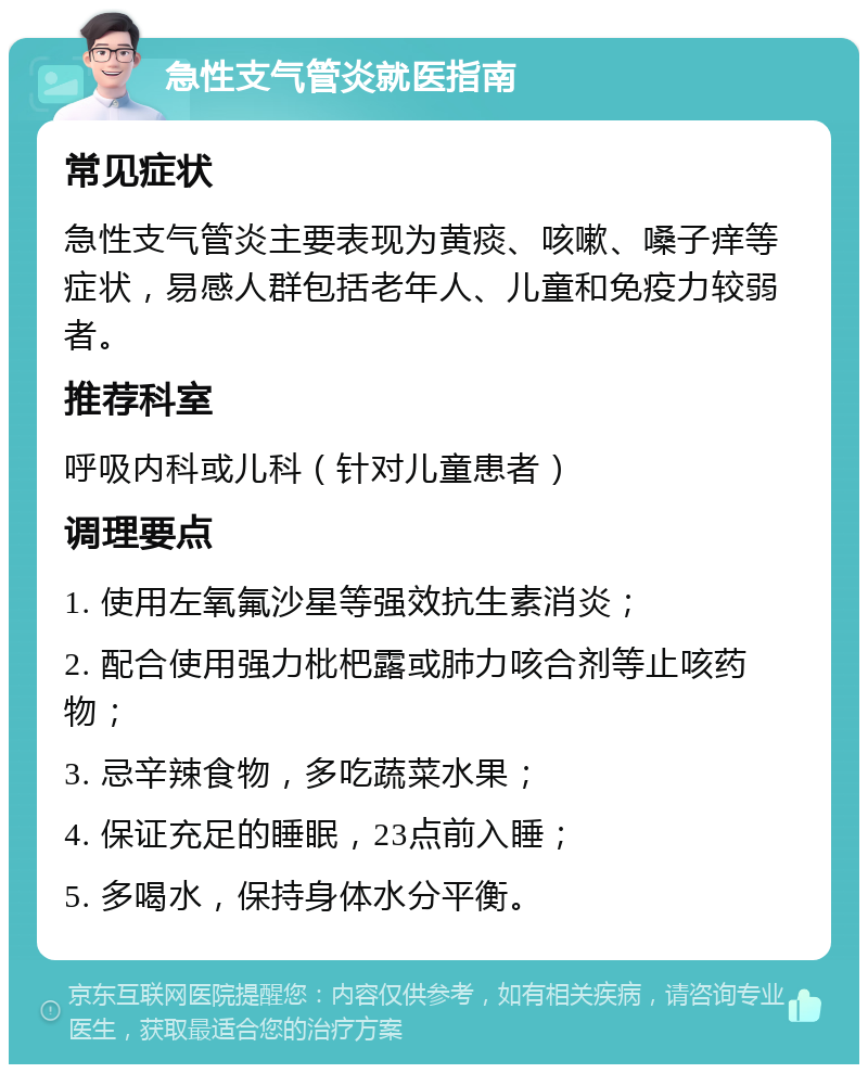 急性支气管炎就医指南 常见症状 急性支气管炎主要表现为黄痰、咳嗽、嗓子痒等症状，易感人群包括老年人、儿童和免疫力较弱者。 推荐科室 呼吸内科或儿科（针对儿童患者） 调理要点 1. 使用左氧氟沙星等强效抗生素消炎； 2. 配合使用强力枇杷露或肺力咳合剂等止咳药物； 3. 忌辛辣食物，多吃蔬菜水果； 4. 保证充足的睡眠，23点前入睡； 5. 多喝水，保持身体水分平衡。