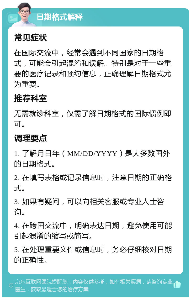 日期格式解释 常见症状 在国际交流中，经常会遇到不同国家的日期格式，可能会引起混淆和误解。特别是对于一些重要的医疗记录和预约信息，正确理解日期格式尤为重要。 推荐科室 无需就诊科室，仅需了解日期格式的国际惯例即可。 调理要点 1. 了解月日年（MM/DD/YYYY）是大多数国外的日期格式。 2. 在填写表格或记录信息时，注意日期的正确格式。 3. 如果有疑问，可以向相关客服或专业人士咨询。 4. 在跨国交流中，明确表达日期，避免使用可能引起混淆的缩写或简写。 5. 在处理重要文件或信息时，务必仔细核对日期的正确性。