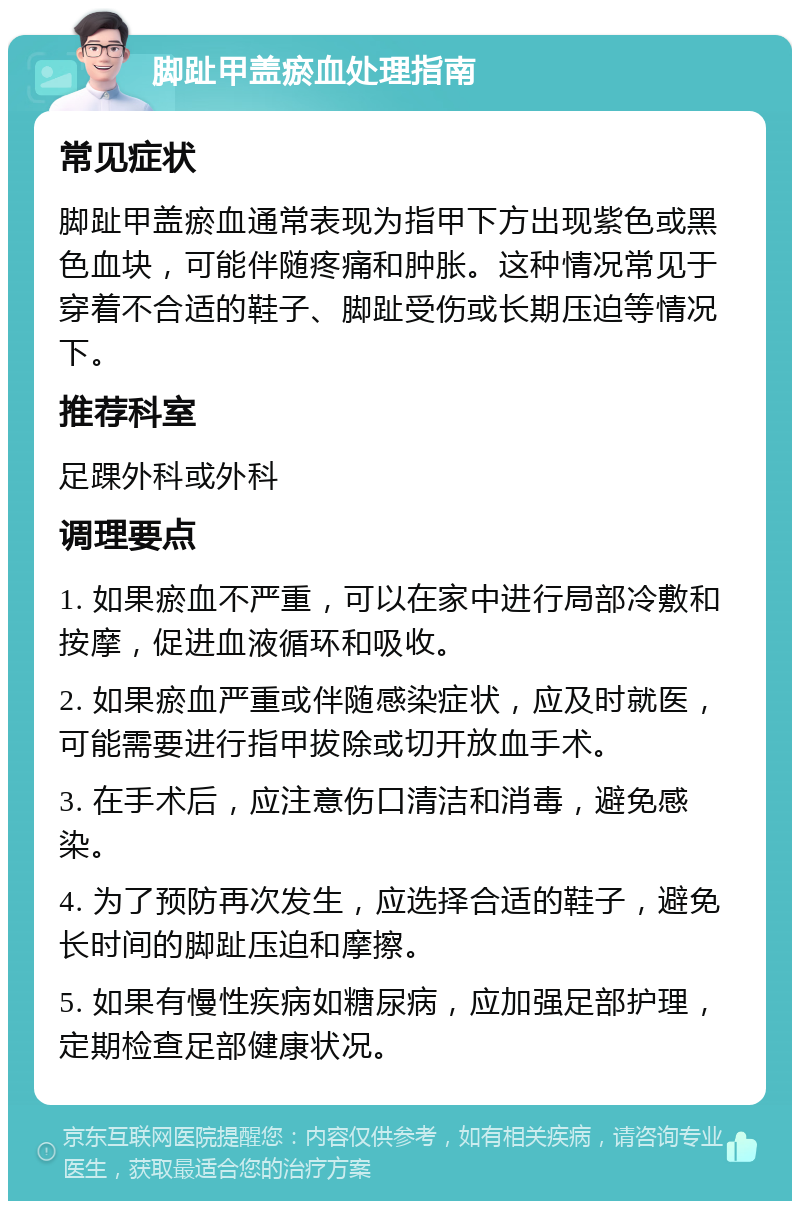 脚趾甲盖瘀血处理指南 常见症状 脚趾甲盖瘀血通常表现为指甲下方出现紫色或黑色血块，可能伴随疼痛和肿胀。这种情况常见于穿着不合适的鞋子、脚趾受伤或长期压迫等情况下。 推荐科室 足踝外科或外科 调理要点 1. 如果瘀血不严重，可以在家中进行局部冷敷和按摩，促进血液循环和吸收。 2. 如果瘀血严重或伴随感染症状，应及时就医，可能需要进行指甲拔除或切开放血手术。 3. 在手术后，应注意伤口清洁和消毒，避免感染。 4. 为了预防再次发生，应选择合适的鞋子，避免长时间的脚趾压迫和摩擦。 5. 如果有慢性疾病如糖尿病，应加强足部护理，定期检查足部健康状况。