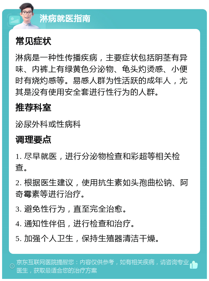 淋病就医指南 常见症状 淋病是一种性传播疾病，主要症状包括阴茎有异味、内裤上有绿黄色分泌物、龟头灼烫感、小便时有烧灼感等。易感人群为性活跃的成年人，尤其是没有使用安全套进行性行为的人群。 推荐科室 泌尿外科或性病科 调理要点 1. 尽早就医，进行分泌物检查和彩超等相关检查。 2. 根据医生建议，使用抗生素如头孢曲松钠、阿奇霉素等进行治疗。 3. 避免性行为，直至完全治愈。 4. 通知性伴侣，进行检查和治疗。 5. 加强个人卫生，保持生殖器清洁干燥。