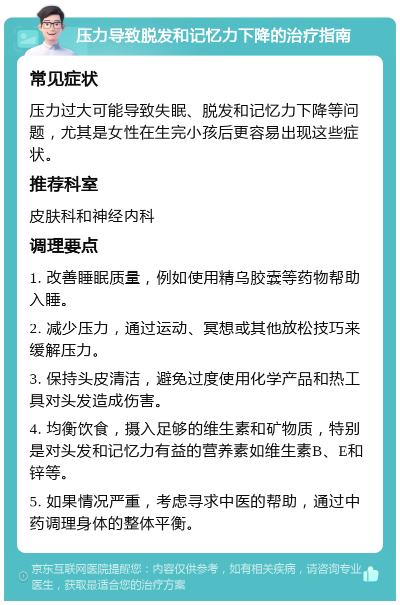 压力导致脱发和记忆力下降的治疗指南 常见症状 压力过大可能导致失眠、脱发和记忆力下降等问题，尤其是女性在生完小孩后更容易出现这些症状。 推荐科室 皮肤科和神经内科 调理要点 1. 改善睡眠质量，例如使用精乌胶囊等药物帮助入睡。 2. 减少压力，通过运动、冥想或其他放松技巧来缓解压力。 3. 保持头皮清洁，避免过度使用化学产品和热工具对头发造成伤害。 4. 均衡饮食，摄入足够的维生素和矿物质，特别是对头发和记忆力有益的营养素如维生素B、E和锌等。 5. 如果情况严重，考虑寻求中医的帮助，通过中药调理身体的整体平衡。