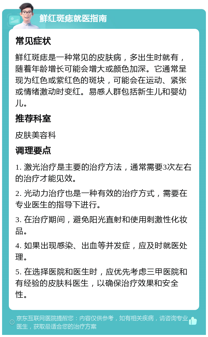 鲜红斑痣就医指南 常见症状 鲜红斑痣是一种常见的皮肤病，多出生时就有，随着年龄增长可能会增大或颜色加深。它通常呈现为红色或紫红色的斑块，可能会在运动、紧张或情绪激动时变红。易感人群包括新生儿和婴幼儿。 推荐科室 皮肤美容科 调理要点 1. 激光治疗是主要的治疗方法，通常需要3次左右的治疗才能见效。 2. 光动力治疗也是一种有效的治疗方式，需要在专业医生的指导下进行。 3. 在治疗期间，避免阳光直射和使用刺激性化妆品。 4. 如果出现感染、出血等并发症，应及时就医处理。 5. 在选择医院和医生时，应优先考虑三甲医院和有经验的皮肤科医生，以确保治疗效果和安全性。