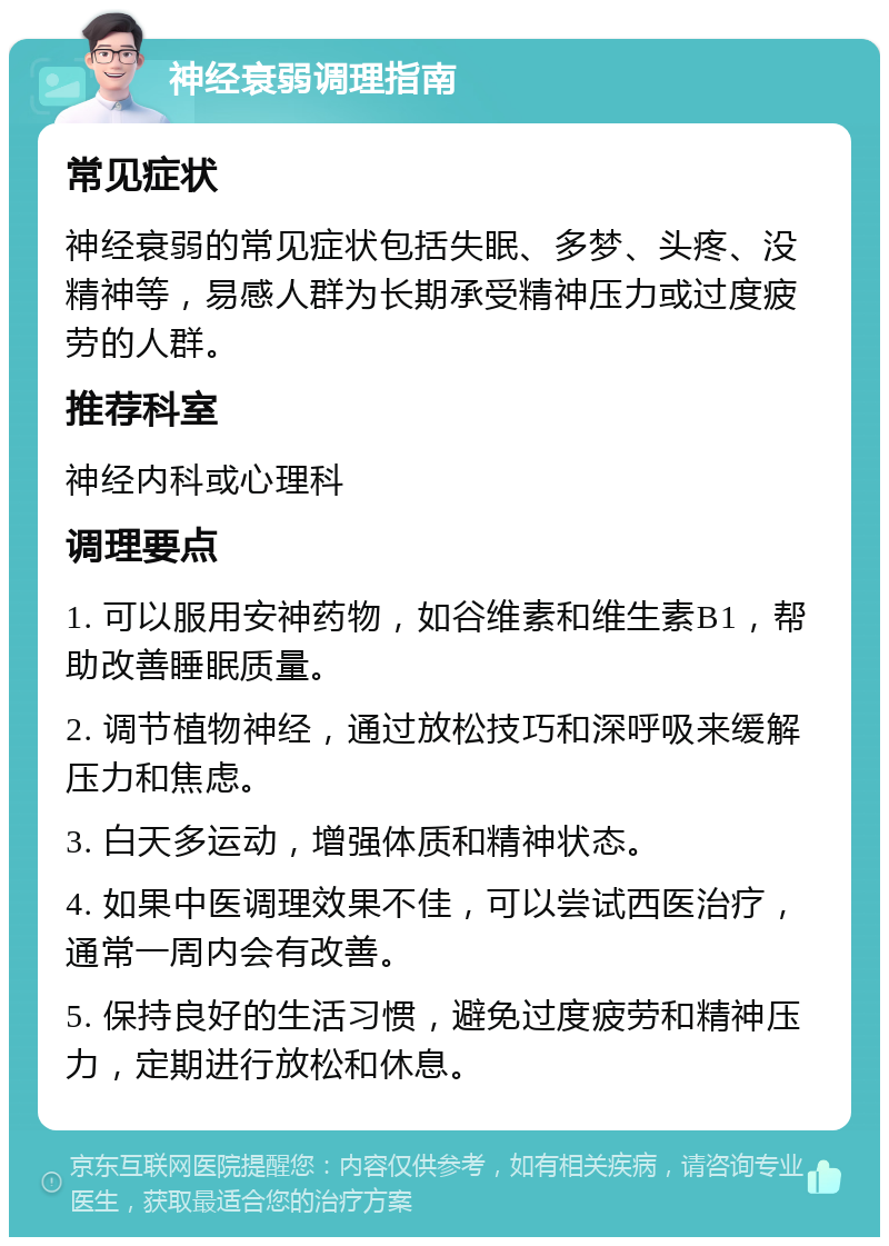 神经衰弱调理指南 常见症状 神经衰弱的常见症状包括失眠、多梦、头疼、没精神等，易感人群为长期承受精神压力或过度疲劳的人群。 推荐科室 神经内科或心理科 调理要点 1. 可以服用安神药物，如谷维素和维生素B1，帮助改善睡眠质量。 2. 调节植物神经，通过放松技巧和深呼吸来缓解压力和焦虑。 3. 白天多运动，增强体质和精神状态。 4. 如果中医调理效果不佳，可以尝试西医治疗，通常一周内会有改善。 5. 保持良好的生活习惯，避免过度疲劳和精神压力，定期进行放松和休息。