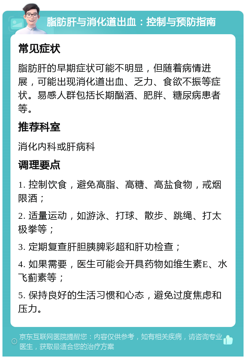 脂肪肝与消化道出血：控制与预防指南 常见症状 脂肪肝的早期症状可能不明显，但随着病情进展，可能出现消化道出血、乏力、食欲不振等症状。易感人群包括长期酗酒、肥胖、糖尿病患者等。 推荐科室 消化内科或肝病科 调理要点 1. 控制饮食，避免高脂、高糖、高盐食物，戒烟限酒； 2. 适量运动，如游泳、打球、散步、跳绳、打太极拳等； 3. 定期复查肝胆胰脾彩超和肝功检查； 4. 如果需要，医生可能会开具药物如维生素E、水飞蓟素等； 5. 保持良好的生活习惯和心态，避免过度焦虑和压力。