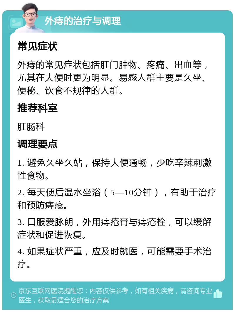 外痔的治疗与调理 常见症状 外痔的常见症状包括肛门肿物、疼痛、出血等，尤其在大便时更为明显。易感人群主要是久坐、便秘、饮食不规律的人群。 推荐科室 肛肠科 调理要点 1. 避免久坐久站，保持大便通畅，少吃辛辣刺激性食物。 2. 每天便后温水坐浴（5—10分钟），有助于治疗和预防痔疮。 3. 口服爱脉朗，外用痔疮膏与痔疮栓，可以缓解症状和促进恢复。 4. 如果症状严重，应及时就医，可能需要手术治疗。