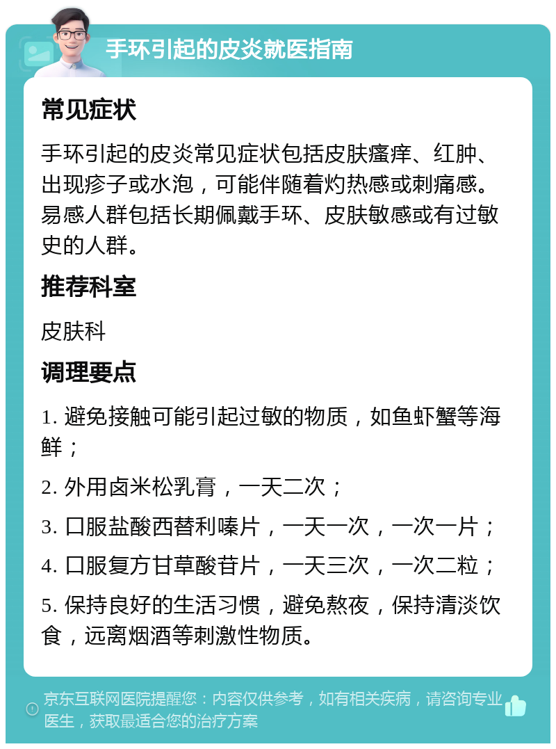 手环引起的皮炎就医指南 常见症状 手环引起的皮炎常见症状包括皮肤瘙痒、红肿、出现疹子或水泡，可能伴随着灼热感或刺痛感。易感人群包括长期佩戴手环、皮肤敏感或有过敏史的人群。 推荐科室 皮肤科 调理要点 1. 避免接触可能引起过敏的物质，如鱼虾蟹等海鲜； 2. 外用卤米松乳膏，一天二次； 3. 口服盐酸西替利嗪片，一天一次，一次一片； 4. 口服复方甘草酸苷片，一天三次，一次二粒； 5. 保持良好的生活习惯，避免熬夜，保持清淡饮食，远离烟酒等刺激性物质。