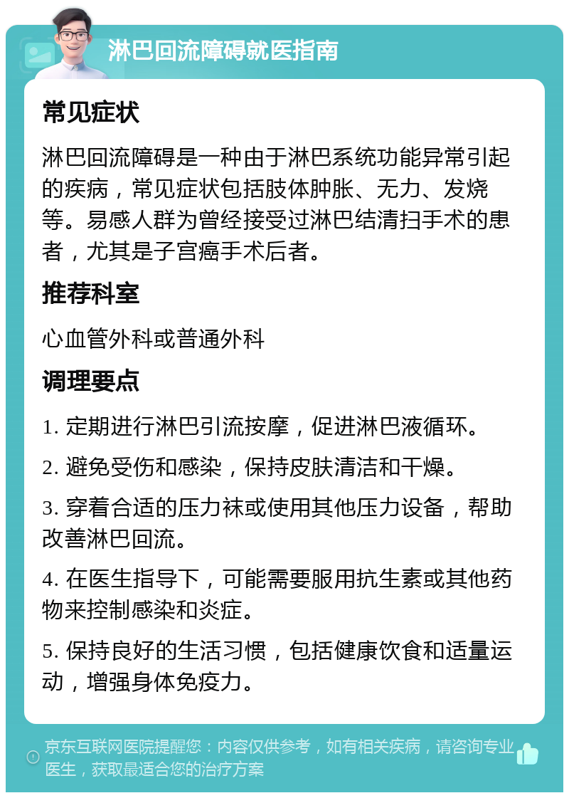 淋巴回流障碍就医指南 常见症状 淋巴回流障碍是一种由于淋巴系统功能异常引起的疾病，常见症状包括肢体肿胀、无力、发烧等。易感人群为曾经接受过淋巴结清扫手术的患者，尤其是子宫癌手术后者。 推荐科室 心血管外科或普通外科 调理要点 1. 定期进行淋巴引流按摩，促进淋巴液循环。 2. 避免受伤和感染，保持皮肤清洁和干燥。 3. 穿着合适的压力袜或使用其他压力设备，帮助改善淋巴回流。 4. 在医生指导下，可能需要服用抗生素或其他药物来控制感染和炎症。 5. 保持良好的生活习惯，包括健康饮食和适量运动，增强身体免疫力。