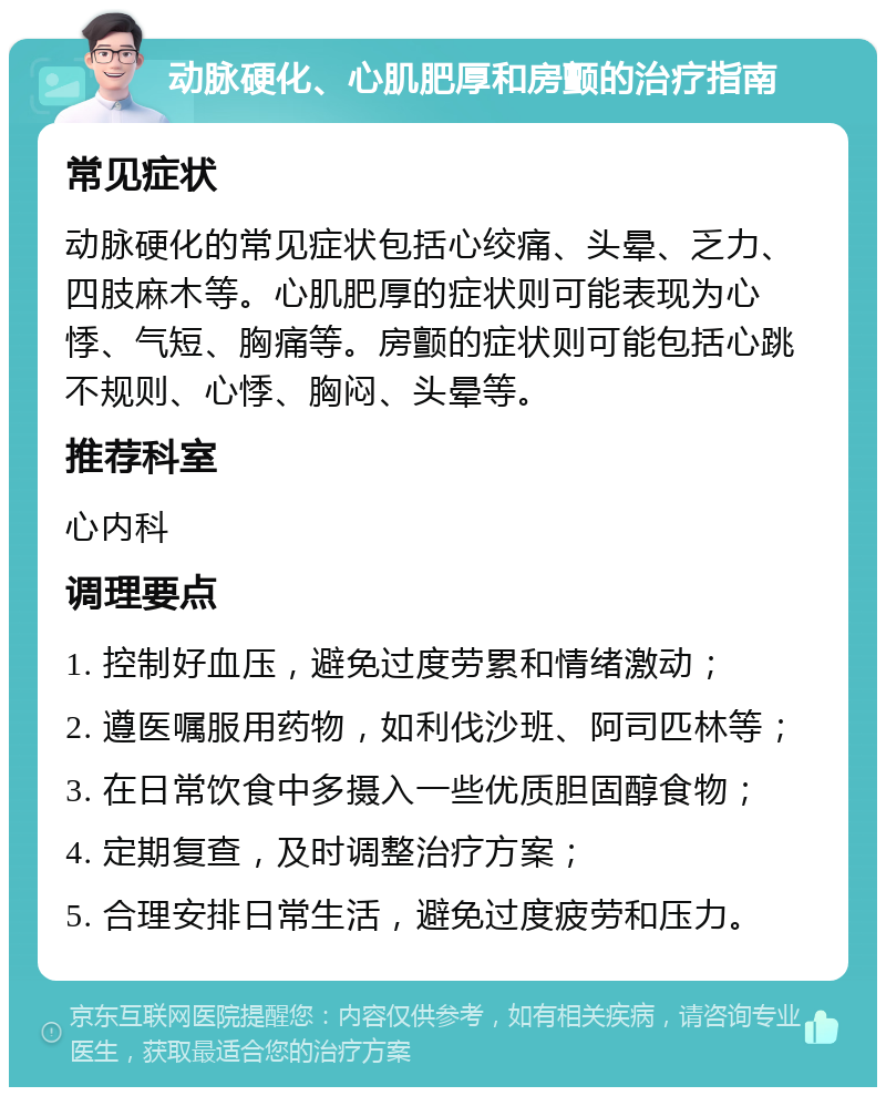 动脉硬化、心肌肥厚和房颤的治疗指南 常见症状 动脉硬化的常见症状包括心绞痛、头晕、乏力、四肢麻木等。心肌肥厚的症状则可能表现为心悸、气短、胸痛等。房颤的症状则可能包括心跳不规则、心悸、胸闷、头晕等。 推荐科室 心内科 调理要点 1. 控制好血压，避免过度劳累和情绪激动； 2. 遵医嘱服用药物，如利伐沙班、阿司匹林等； 3. 在日常饮食中多摄入一些优质胆固醇食物； 4. 定期复查，及时调整治疗方案； 5. 合理安排日常生活，避免过度疲劳和压力。