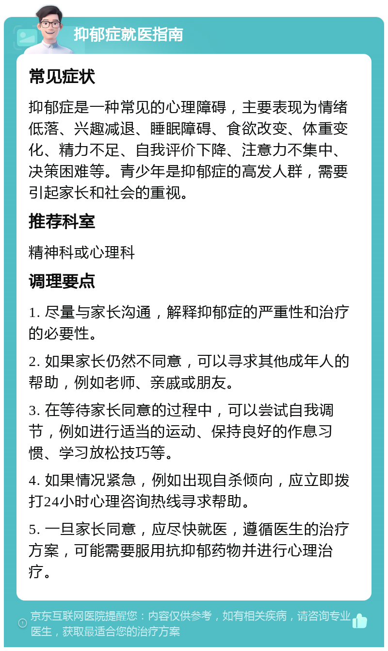 抑郁症就医指南 常见症状 抑郁症是一种常见的心理障碍，主要表现为情绪低落、兴趣减退、睡眠障碍、食欲改变、体重变化、精力不足、自我评价下降、注意力不集中、决策困难等。青少年是抑郁症的高发人群，需要引起家长和社会的重视。 推荐科室 精神科或心理科 调理要点 1. 尽量与家长沟通，解释抑郁症的严重性和治疗的必要性。 2. 如果家长仍然不同意，可以寻求其他成年人的帮助，例如老师、亲戚或朋友。 3. 在等待家长同意的过程中，可以尝试自我调节，例如进行适当的运动、保持良好的作息习惯、学习放松技巧等。 4. 如果情况紧急，例如出现自杀倾向，应立即拨打24小时心理咨询热线寻求帮助。 5. 一旦家长同意，应尽快就医，遵循医生的治疗方案，可能需要服用抗抑郁药物并进行心理治疗。