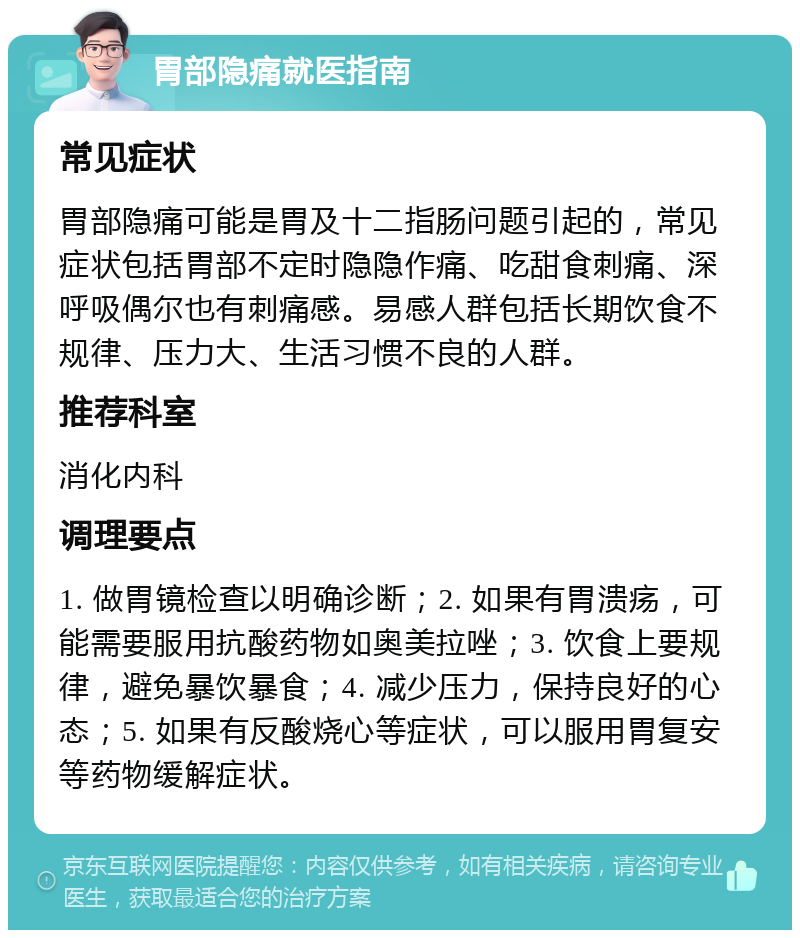 胃部隐痛就医指南 常见症状 胃部隐痛可能是胃及十二指肠问题引起的，常见症状包括胃部不定时隐隐作痛、吃甜食刺痛、深呼吸偶尔也有刺痛感。易感人群包括长期饮食不规律、压力大、生活习惯不良的人群。 推荐科室 消化内科 调理要点 1. 做胃镜检查以明确诊断；2. 如果有胃溃疡，可能需要服用抗酸药物如奥美拉唑；3. 饮食上要规律，避免暴饮暴食；4. 减少压力，保持良好的心态；5. 如果有反酸烧心等症状，可以服用胃复安等药物缓解症状。