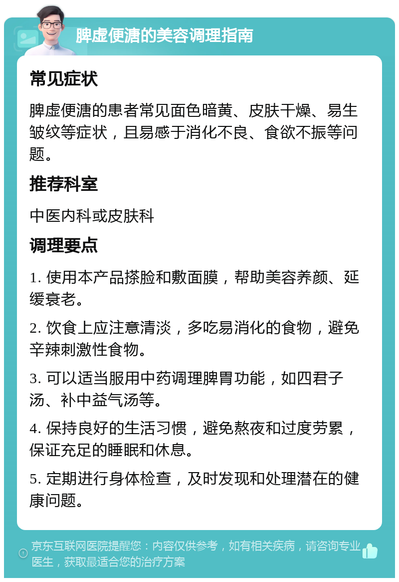 脾虚便溏的美容调理指南 常见症状 脾虚便溏的患者常见面色暗黄、皮肤干燥、易生皱纹等症状，且易感于消化不良、食欲不振等问题。 推荐科室 中医内科或皮肤科 调理要点 1. 使用本产品搽脸和敷面膜，帮助美容养颜、延缓衰老。 2. 饮食上应注意清淡，多吃易消化的食物，避免辛辣刺激性食物。 3. 可以适当服用中药调理脾胃功能，如四君子汤、补中益气汤等。 4. 保持良好的生活习惯，避免熬夜和过度劳累，保证充足的睡眠和休息。 5. 定期进行身体检查，及时发现和处理潜在的健康问题。