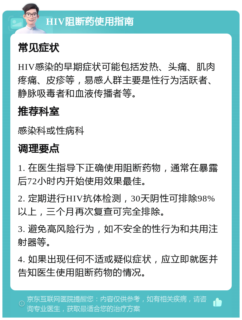 HIV阻断药使用指南 常见症状 HIV感染的早期症状可能包括发热、头痛、肌肉疼痛、皮疹等，易感人群主要是性行为活跃者、静脉吸毒者和血液传播者等。 推荐科室 感染科或性病科 调理要点 1. 在医生指导下正确使用阻断药物，通常在暴露后72小时内开始使用效果最佳。 2. 定期进行HIV抗体检测，30天阴性可排除98%以上，三个月再次复查可完全排除。 3. 避免高风险行为，如不安全的性行为和共用注射器等。 4. 如果出现任何不适或疑似症状，应立即就医并告知医生使用阻断药物的情况。